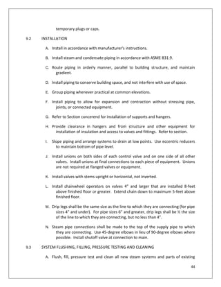 44
temporary plugs or caps.
9.2 INSTALLATION
A. Install in accordance with manufacturer's instructions.
B. Install steam and condensate piping in accordance with ASME B31.9.
C. Route piping in orderly manner, parallel to building structure, and maintain
gradient.
D. Install piping to conserve building space, and not interfere with use of space.
E. Group piping whenever practical at common elevations.
F. Install piping to allow for expansion and contraction without stressing pipe,
joints, or connected equipment.
G. Refer to Section concerend for installation of supports and hangers.
H. Provide clearance in hangers and from structure and other equipment for
installation of insulation and access to valves and fittings. Refer to section.
I. Slope piping and arrange systems to drain at low points. Use eccentric reducers
to maintain bottom of pipe level.
J. Install unions on both sides of each control valve and on one side of all other
valves. Install unions at final connections to each piece of equipment. Unions
are not required at flanged valves or equipment.
K. Install valves with stems upright or horizontal, not inverted.
L. Install chainwheel operators on valves 4” and larger that are installed 8-feet
above finished floor or greater. Extend chain down to maximum 5-feet above
finished floor.
M. Drip legs shall be the same size as the line to which they are connecting (for pipe
sizes 4” and under). For pipe sizes 6” and greater, drip legs shall be ½ the size
of the line to which they are connecting, but no less than 4”.
N. Steam pipe connections shall be made to the top of the supply pipe to which
they are connecting. Use 45-degree elbows in lieu of 90-degree elbows where
possible. Install shutoff valve at connection to main.
9.3 SYSTEM FLUSHING, FILLING, PRESSURE TESTING AND CLEANING
A. Flush, fill, pressure test and clean all new steam systems and parts of existing
 