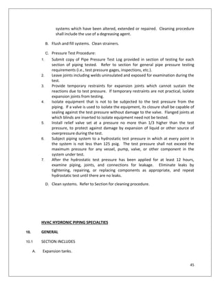 45
systems which have been altered, extended or repaired. Cleaning procedure
shall include the use of a degreasing agent.
B. Flush and fill systems. Clean strainers.
C. Pressure Test Procedure:
1. Submit copy of Pipe Pressure Test Log provided in section of testing for each
section of piping tested. Refer to section for general pipe pressure testing
requirements (i.e., test pressure gages, inspections, etc.).
2. Leave joints including welds uninsulated and exposed for examination during the
test.
3. Provide temporary restraints for expansion joints which cannot sustain the
reactions due to test pressure. If temporary restraints are not practical, isolate
expansion joints from testing.
4. Isolate equipment that is not to be subjected to the test pressure from the
piping. If a valve is used to isolate the equipment, its closure shall be capable of
sealing against the test pressure without damage to the valve. Flanged joints at
which blinds are inserted to isolate equipment need not be tested.
5. Install relief valve set at a pressure no more than 1/3 higher than the test
pressure, to protect against damage by expansion of liquid or other source of
overpressure during the test.
6. Subject piping system to a hydrostatic test pressure in which at every point in
the system is not less than 125 psig. The test pressure shall not exceed the
maximum pressure for any vessel, pump, valve, or other component in the
system under test.
7. After the hydrostatic test pressure has been applied for at least 12 hours,
examine piping, joints, and connections for leakage. Eliminate leaks by
tightening, repairing, or replacing components as appropriate, and repeat
hydrostatic test until there are no leaks.
D. Clean systems. Refer to Section for cleaning procedure.
HVAC HYDRONIC PIPING SPECIALTIES
10. GENERAL
10.1 SECTION INCLUDES
A. Expansion tanks.
 
