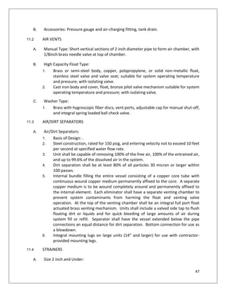 47
B. Accessories: Pressure gauge and air-charging fitting, tank drain.
11.2 AIR VENTS
A. Manual Type: Short vertical sections of 2 inch diameter pipe to form air chamber, with
1/8inch brass needle valve at top of chamber.
B. High Capacity Float Type:
1. Brass or semi-steel body, copper, polypropylene, or solid non-metallic float,
stainless steel valve and valve seat; suitable for system operating temperature
and pressure; with isolating valve.
2. Cast iron body and cover, float, bronze pilot valve mechanism suitable for system
operating temperature and pressure; with isolating valve.
C. Washer Type:
1. Brass with hygroscopic fiber discs, vent ports, adjustable cap for manual shut-off,
and integral spring loaded ball check valve.
11.3 AIR/DIRT SEPARATORS
A. Air/Dirt Separators:
1. Basis of Design: .
2. Steel construction, rated for 150 psig, and entering velocity not to exceed 10 feet
per second at specified water flow rate.
3. Unit shall be capable of removing 100% of the free air, 100% of the entrained air,
and up to 99.6% of the dissolved air in the system.
4. Dirt separation shall be at least 80% of all particles 30 micron or larger within
100 passes.
5. Internal bundle filling the entire vessel consisting of a copper core tube with
continuous wound copper medium permanently affixed to the core. A separate
copper medium is to be wound completely around and permanently affixed to
the internal element. Each eliminator shall have a separate venting chamber to
prevent system contaminants from harming the float and venting valve
operation. At the top of the venting chamber shall be an integral full port float
actuated brass venting mechanism. Units shall include a valved side tap to flush
floating dirt or liquids and for quick bleeding of large amounts of air during
system fill or refill. Separator shall have the vessel extended below the pipe
connections an equal distance for dirt separation. Bottom connection for use as
a blowdown.
6. Integral mounting lugs on large units (14” and larger) for use with contractor-
provided mounting legs.
11.4 STRAINERS
A. Size 2 inch and Under:
 
