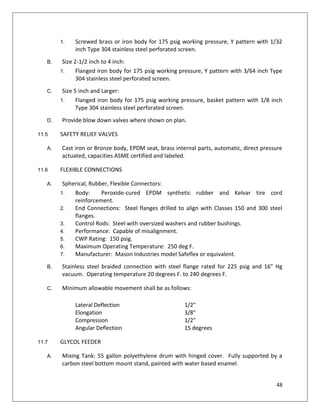 48
1. Screwed brass or iron body for 175 psig working pressure, Y pattern with 1/32
inch Type 304 stainless steel perforated screen.
B. Size 2-1/2 inch to 4 inch:
1. Flanged iron body for 175 psig working pressure, Y pattern with 3/64 inch Type
304 stainless steel perforated screen.
C. Size 5 inch and Larger:
1. Flanged iron body for 175 psig working pressure, basket pattern with 1/8 inch
Type 304 stainless steel perforated screen.
D. Provide blow down valves where shown on plan.
11.5 SAFETY RELIEF VALVES
A. Cast iron or Bronze body, EPDM seat, brass internal parts, automatic, direct pressure
actuated, capacities ASME certified and labeled.
11.6 FLEXIBLE CONNECTIONS
A. Spherical, Rubber, Flexible Connectors:
1. Body: Peroxide-cured EPDM synthetic rubber and Kelvar tire cord
reinforcement.
2. End Connections: Steel flanges drilled to align with Classes 150 and 300 steel
flanges.
3. Control Rods: Steel with oversized washers and rubber bushings.
4. Performance: Capable of misalignment.
5. CWP Rating: 150 psig.
6. Maximum Operating Temperature: 250 deg F.
7. Manufacturer: Mason Industries model Safeflex or equivalent.
B. Stainless steel braided connection with steel flange rated for 225 psig and 16" Hg
vacuum. Operating temperature 20 degrees F. to 240 degrees F.
C. Minimum allowable movement shall be as follows:
Lateral Deflection 1/2"
Elongation 3/8"
Compression 1/2"
Angular Deflection 15 degrees
11.7 GLYCOL FEEDER
A. Mixing Tank: 55 gallon polyethylene drum with hinged cover. Fully supported by a
carbon steel bottom mount stand, painted with water based enamel.
 