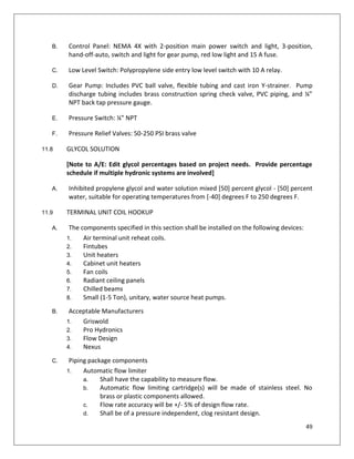 49
B. Control Panel: NEMA 4X with 2-position main power switch and light, 3-position,
hand-off-auto, switch and light for gear pump, red low light and 15 A fuse.
C. Low Level Switch: Polypropylene side entry low level switch with 10 A relay.
D. Gear Pump: Includes PVC ball valve, flexible tubing and cast iron Y-strainer. Pump
discharge tubing includes brass construction spring check valve, PVC piping, and ¼”
NPT back tap pressure gauge.
E. Pressure Switch: ¼” NPT
F. Pressure Relief Valves: 50-250 PSI brass valve
11.8 GLYCOL SOLUTION
[Note to A/E: Edit glycol percentages based on project needs. Provide percentage
schedule if multiple hydronic systems are involved]
A. Inhibited propylene glycol and water solution mixed [50] percent glycol - [50] percent
water, suitable for operating temperatures from [-40] degrees F to 250 degrees F.
11.9 TERMINAL UNIT COIL HOOKUP
A. The components specified in this section shall be installed on the following devices:
1. Air terminal unit reheat coils.
2. Fintubes
3. Unit heaters
4. Cabinet unit heaters
5. Fan coils
6. Radiant ceiling panels
7. Chilled beams
8. Small (1-5 Ton), unitary, water source heat pumps.
B. Acceptable Manufacturers
1. Griswold
2. Pro Hydronics
3. Flow Design
4. Nexus
C. Piping package components
1. Automatic flow limiter
a. Shall have the capability to measure flow.
b. Automatic flow limiting cartridge(s) will be made of stainless steel. No
brass or plastic components allowed.
c. Flow rate accuracy will be +/- 5% of design flow rate.
d. Shall be of a pressure independent, clog resistant design.
 