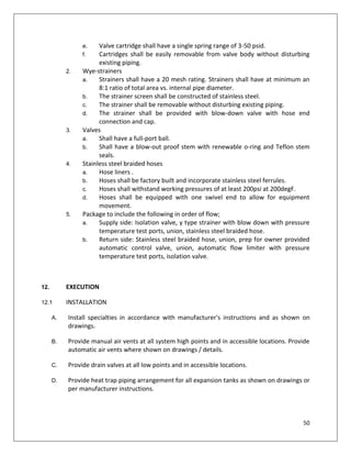 50
e. Valve cartridge shall have a single spring range of 3-50 psid.
f. Cartridges shall be easily removable from valve body without disturbing
existing piping.
2. Wye-strainers
a. Strainers shall have a 20 mesh rating. Strainers shall have at minimum an
8:1 ratio of total area vs. internal pipe diameter.
b. The strainer screen shall be constructed of stainless steel.
c. The strainer shall be removable without disturbing existing piping.
d. The strainer shall be provided with blow-down valve with hose end
connection and cap.
3. Valves
a. Shall have a full-port ball.
b. Shall have a blow-out proof stem with renewable o-ring and Teflon stem
seals.
4. Stainless steel braided hoses
a. Hose liners .
b. Hoses shall be factory built and incorporate stainless steel ferrules.
c. Hoses shall withstand working pressures of at least 200psi at 200degF.
d. Hoses shall be equipped with one swivel end to allow for equipment
movement.
5. Package to include the following in order of flow;
a. Supply side: Isolation valve, y type strainer with blow down with pressure
temperature test ports, union, stainless steel braided hose.
b. Return side: Stainless steel braided hose, union, prep for owner provided
automatic control valve, union, automatic flow limiter with pressure
temperature test ports, isolation valve.
12. EXECUTION
12.1 INSTALLATION
A. Install specialties in accordance with manufacturer's instructions and as shown on
drawings.
B. Provide manual air vents at all system high points and in accessible locations. Provide
automatic air vents where shown on drawings / details.
C. Provide drain valves at all low points and in accessible locations.
D. Provide heat trap piping arrangement for all expansion tanks as shown on drawings or
per manufacturer instructions.
 