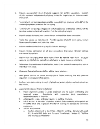 51
E. Provide appropriately sized structural supports for air/dirt separators. Support
air/dirt separator independently of piping system for larger sizes per manufacturer’s
instruction.
F. Terminal unit coil piping packages shall be supported from structure within 12” of the
assembly to prevent stress on the coil piping.
G. Terminal unit coil piping packages will be fully accessible and located within 2’ of the
terminal unit served and will be within 2’ of the ceiling line height.
H. Provide valved drain and hose connection on strainer blow down connection.
I. Triple-duty valves are not allowed. Provide separate shut-off, check valve, venturi
flow measuring device, and balancing valve.
J. Provide flexible connectors on pump suction and discharge.
K. Provide flexible connectors on all pipe connections that serve vibration isolated
mechanical equipment.
L. Provide full-size piping from relief valve outlet to nearest floor drain. In glycol
systems, provide full-size piping from relief valve to glycol feeder or catch tank.
M. Where one line vents several relief valves, make cross sectional area equal to sum of
individual vent areas.
N. Clean and flush glycol system before adding glycol solution. .
O. Feed glycol solution to system through glycol feeder make-up line with pressure
regulator, venting system high points.
P. Perform tests determining strength of glycol and water solution and submit written
test results.
Q. Alignment-Guide and Anchor Installation
1. Install alignment guides to guide expansion and to avoid end-loading and
torsional stress. Coordinate with expansion joint manufacturer
recommendations as required.
2. Attach guides to pipe and secure guides to building structure.
3. Install anchors at locations to prevent stresses from exceeding those permitted
by ASME B31.9 and to prevent transfer of loading and stresses to connected
equipment.
4. Anchor Attachments:
a. Anchor Attachment to Steel Pipe: Attach by welding. Comply with ASME
B31.9 and ASME Boiler and Pressure Vessel Code: Section IX, "Welding
and Brazing Qualifications."
 