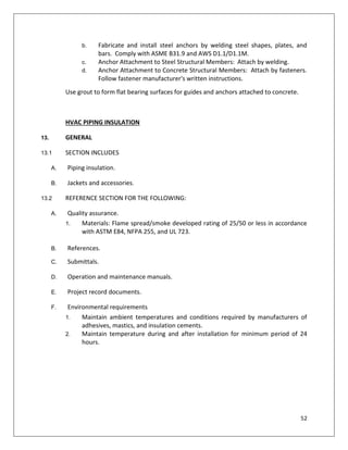 52
b. Fabricate and install steel anchors by welding steel shapes, plates, and
bars. Comply with ASME B31.9 and AWS D1.1/D1.1M.
c. Anchor Attachment to Steel Structural Members: Attach by welding.
d. Anchor Attachment to Concrete Structural Members: Attach by fasteners.
Follow fastener manufacturer's written instructions.
Use grout to form flat bearing surfaces for guides and anchors attached to concrete.
HVAC PIPING INSULATION
13. GENERAL
13.1 SECTION INCLUDES
A. Piping insulation.
B. Jackets and accessories.
13.2 REFERENCE SECTION FOR THE FOLLOWING:
A. Quality assurance.
1. Materials: Flame spread/smoke developed rating of 25/50 or less in accordance
with ASTM E84, NFPA 255, and UL 723.
B. References.
C. Submittals.
D. Operation and maintenance manuals.
E. Project record documents.
F. Environmental requirements
1. Maintain ambient temperatures and conditions required by manufacturers of
adhesives, mastics, and insulation cements.
2. Maintain temperature during and after installation for minimum period of 24
hours.
 