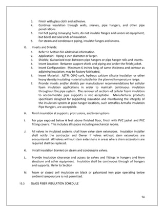 56
3. Finish with glass cloth and adhesive.
4. Continue insulation through walls, sleeves, pipe hangers, and other pipe
penetrations.
5. For hot piping conveying fluids, do not insulate flanges and unions at equipment,
but bevel and seal ends of insulation.
6. For steam and condensate piping, insulate flanges and unions.
G. Inserts and Shields:
1. Refer to Section for additional information.
2. Application: Piping 1 inch diameter or larger.
3. Shields: Galvanized steel between pipe hangers or pipe hanger rolls and inserts.
4. Insert Location: Between support shield and piping and under the finish jacket.
5. Insert Configuration: Minimum 6 inches long, of same thickness and contour as
adjoining insulation; may be factory fabricated.
6. Insert Material: ASTM C640 cork, hydrous calcium silicate insulation or other
heavy density insulating material suitable for the planned temperature range.
7. Provide inserts and/or shields per manufacturer recommendations for cellular
foam insulation applications in order to maintain continuous insulation
throughout the pipe system. The removal of sections of cellular foam insulation
to accommodate pipe supports is not acceptable. Manufacturer products
specifically designed for supporting insulation and maintaining the integrity of
the insulation system at pipe hanger locations, such Armaflex Armafix Insulation
Pipe Hangers, are acceptable.
H. Finish insulation at supports, protrusions, and interruptions.
I. For pipe exposed below 6 feet above finished floor, finish with PVC jacket and PVC
fitting covers. This includes all spaces including mechanical rooms.
J. All valves in insulated systems shall have valve stem extensions. Insulation installer
shall notify the contractor and Owner if valves without stem extensions are
encountered. All valves without stem extensions in areas where stem extensions are
required shall be replaced.
K. Install insulation blanket on steam and condensate valves.
L. Provide insulation clearance and access to valves and fittings in hangers and from
structure and other equipment. Insulation shall be continuous through all hangers
and supports. Refer to Section
M. Foam or closed cell insulation on black or galvanized iron pipe operating below
ambient temperature is not permitted.
15.3 GLASS FIBER INSULATION SCHEDULE
 