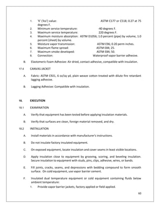 60
1. 'K' ('ksi') value: ASTM C177 or C518; 0.27 at 75
degrees F.
2. Minimum service temperature: -40 degrees F.
3. Maximum service temperature: 220 degrees F.
4. Maximum moisture absorption: ASTM D1056; 1.0 percent (pipe) by volume, 1.0
percent (sheet) by volume.
5. Moisture vapor transmission: ASTM E96; 0.20 perm inches.
6. Maximum flame spread: ASTM E84; 25.
7. Maximum smoke developed: ASTM E84; 50.
8. Connection: Waterproof vapor barrier adhesive.
B. Elastomeric Foam Adhesive: Air dried, contact adhesive, compatible with insulation.
17.4 CANVAS JACKET
A. Fabric: ASTM C921, 6 oz/sq yd, plain weave cotton treated with dilute fire retardant
lagging adhesive.
B. Lagging Adhesive: Compatible with insulation.
18. EXECUTION
18.1 EXAMINATION
A. Verify that equipment has been tested before applying insulation materials.
B. Verify that surfaces are clean, foreign material removed, and dry.
18.2 INSTALLATION
A. Install materials in accordance with manufacturer's instructions.
B. Do not insulate factory insulated equipment.
C. On exposed equipment, locate insulation and cover seams in least visible locations.
D. Apply insulation close to equipment by grooving, scoring, and beveling insulation.
Secure insulation to equipment with studs, pins, clips, adhesive, wires, or bands.
E. Fill joints, cracks, seams, and depressions with bedding compound to form smooth
surface. On cold equipment, use vapor barrier cement.
F. Insulated dual temperature equipment or cold equipment containing fluids below
ambient temperature:
1. Provide vapor barrier jackets, factory applied or field applied.
 