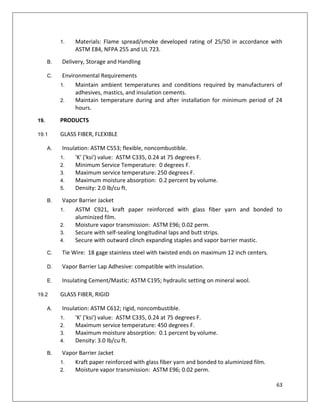 63
1. Materials: Flame spread/smoke developed rating of 25/50 in accordance with
ASTM E84, NFPA 255 and UL 723.
B. Delivery, Storage and Handling
C. Environmental Requirements
1. Maintain ambient temperatures and conditions required by manufacturers of
adhesives, mastics, and insulation cements.
2. Maintain temperature during and after installation for minimum period of 24
hours.
19. PRODUCTS
19.1 GLASS FIBER, FLEXIBLE
A. Insulation: ASTM C553; flexible, noncombustible.
1. 'K' ('ksi') value: ASTM C335, 0.24 at 75 degrees F.
2. Minimum Service Temperature: 0 degrees F.
3. Maximum service temperature: 250 degrees F.
4. Maximum moisture absorption: 0.2 percent by volume.
5. Density: 2.0 lb/cu ft.
B. Vapor Barrier Jacket
1. ASTM C921, kraft paper reinforced with glass fiber yarn and bonded to
aluminized film.
2. Moisture vapor transmission: ASTM E96; 0.02 perm.
3. Secure with self-sealing longitudinal laps and butt strips.
4. Secure with outward clinch expanding staples and vapor barrier mastic.
C. Tie Wire: 18 gage stainless steel with twisted ends on maximum 12 inch centers.
D. Vapor Barrier Lap Adhesive: compatible with insulation.
E. Insulating Cement/Mastic: ASTM C195; hydraulic setting on mineral wool.
19.2 GLASS FIBER, RIGID
A. Insulation: ASTM C612; rigid, noncombustible.
1. 'K' ('ksi') value: ASTM C335, 0.24 at 75 degrees F.
2. Maximum service temperature: 450 degrees F.
3. Maximum moisture absorption: 0.1 percent by volume.
4. Density: 3.0 lb/cu ft.
B. Vapor Barrier Jacket
1. Kraft paper reinforced with glass fiber yarn and bonded to aluminized film.
2. Moisture vapor transmission: ASTM E96; 0.02 perm.
 