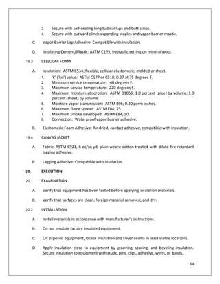 64
3. Secure with self-sealing longitudinal laps and butt strips.
4. Secure with outward clinch expanding staples and vapor barrier mastic.
C. Vapor Barrier Lap Adhesive: Compatible with insulation.
D. Insulating Cement/Mastic: ASTM C195; hydraulic setting on mineral wool.
19.3 CELLULAR FOAM
A. Insulation: ASTM C534; flexible, cellular elastomeric, molded or sheet.
1. 'K' ('ksi') value: ASTM C177 or C518; 0.27 at 75 degrees F.
2. Minimum service temperature: -40 degrees F.
3. Maximum service temperature: 220 degrees F.
4. Maximum moisture absorption: ASTM D1056; 1.0 percent (pipe) by volume, 1.0
percent (sheet) by volume.
5. Moisture vapor transmission: ASTM E96; 0.20 perm inches.
6. Maximum flame spread: ASTM E84; 25.
7. Maximum smoke developed: ASTM E84; 50.
8. Connection: Waterproof vapor barrier adhesive.
B. Elastomeric Foam Adhesive: Air dried, contact adhesive, compatible with insulation.
19.4 CANVAS JACKET
A. Fabric: ASTM C921, 6 oz/sq yd, plain weave cotton treated with dilute fire retardant
lagging adhesive.
B. Lagging Adhesive: Compatible with insulation.
20. EXECUTION
20.1 EXAMINATION
A. Verify that equipment has been tested before applying insulation materials.
B. Verify that surfaces are clean, foreign material removed, and dry.
20.2 INSTALLATION
A. Install materials in accordance with manufacturer's instructions.
B. Do not insulate factory insulated equipment.
C. On exposed equipment, locate insulation and cover seams in least visible locations.
D. Apply insulation close to equipment by grooving, scoring, and beveling insulation.
Secure insulation to equipment with studs, pins, clips, adhesive, wires, or bands.
 