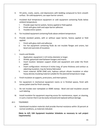 65
E. Fill joints, cracks, seams, and depressions with bedding compound to form smooth
surface. On cold equipment, use vapor barrier cement.
F. Insulated dual temperature equipment or cold equipment containing fluids below
ambient temperature:
1. Provide vapor barrier jackets, factory applied or field applied.
2. Finish with glass cloth and vapor barrier adhesive.
3. Insulate entire system.
G. For insulated equipment containing fluids above ambient temperature:
H. Provide standard jackets, with or without vapor barrier, factory applied or field
applied.
1. Finish with glass cloth and adhesive.
2. For hot equipment containing fluids do not insulate flanges and unions, but
bevel and seal ends of insulation.
3.
I. Inserts and Shields:
1. Application: equipment 1-1/2 inches diameter or larger.
2. Shields: galvanized steel between hangers and inserts.
3. Insert location: between support shield and equipment and under the finish
jacket.
4. Insert configuration: minimum 6 inches long, of same thickness and contour as
adjoining insulation; may be factory fabricated.
5. Insert material: ASTM C640 cork, hydrous calcium silicate insulation or other
heavy density insulating material suitable for the planned temperature range.
J. Finish insulation at supports, protrusions, and interruptions.
K. For equipment in mechanical equipment rooms or in finished spaces, finish with
canvas jacket sized for finish covering.
L. Do not insulate over nameplate or ASME stamps. Bevel and seal insulation around
such labeling.
M. Install insulation for equipment requiring access for maintenance, repair, or cleaning,
in such a manner that it can be easily removed and replaced without damage.
20.3 TOLERANCE
A. Substituted insulation materials shall provide thermal resistance within 10 percent at
normal conditions, as materials indicated.
[Note to A/E: Edit Equipment Insulation Schedules as necessary to suit project
requirements]
 