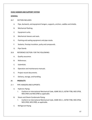 67
HVAC HANGER AND SUPPORT SYSTEM
GENERAL
20.7 SECTION INCLUDES
A. Pipe, ductwork, and equipment hangers, supports, anchors, saddles and shields.
B. Mechanical flashing.
C. Equipment curbs.
D. Mechanical sleeves and seals.
E. Flashing and sealing equipment and pipe stacks.
F. Sealants, firestop insulation, putty and compounds.
G. Pipe Stands
20.8 REFERENCE SECTION FOR THE FOLLOWING:
A. Quality assurance.
B. References.
C. Submittals.
D. Operation and maintenance manuals.
E. Project record documents.
F. Delivery, storage, and handling.
21. PRODUCTS
21.1 PIPE HANGERS AND SUPPORTS
A. Hydronic Piping:
1. Conform to International Mechanical Code, ASME B31.9, ASTM F708, MSS SP58,
MSS SP69 and MSS SP89 as applicable.
B. Steam and Steam Condensate Piping:
1. Conform to International Mechanical Code, ASME B31.1, ASTM F708, MSS SP58,
MSS SP69, MSS SP89, as applicable.
C. Refrigerant Piping
 