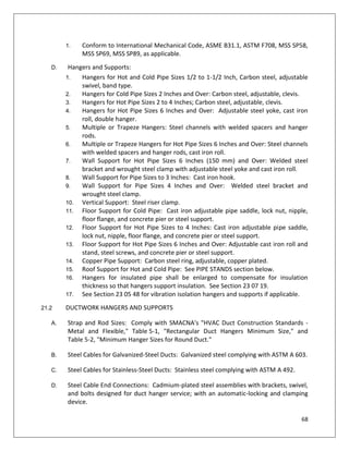 68
1. Conform to International Mechanical Code, ASME B31.1, ASTM F708, MSS SP58,
MSS SP69, MSS SP89, as applicable.
D. Hangers and Supports:
1. Hangers for Hot and Cold Pipe Sizes 1/2 to 1-1/2 Inch, Carbon steel, adjustable
swivel, band type.
2. Hangers for Cold Pipe Sizes 2 Inches and Over: Carbon steel, adjustable, clevis.
3. Hangers for Hot Pipe Sizes 2 to 4 Inches; Carbon steel, adjustable, clevis.
4. Hangers for Hot Pipe Sizes 6 Inches and Over: Adjustable steel yoke, cast iron
roll, double hanger.
5. Multiple or Trapeze Hangers: Steel channels with welded spacers and hanger
rods.
6. Multiple or Trapeze Hangers for Hot Pipe Sizes 6 Inches and Over: Steel channels
with welded spacers and hanger rods, cast iron roll.
7. Wall Support for Hot Pipe Sizes 6 Inches (150 mm) and Over: Welded steel
bracket and wrought steel clamp with adjustable steel yoke and cast iron roll.
8. Wall Support for Pipe Sizes to 3 Inches: Cast iron hook.
9. Wall Support for Pipe Sizes 4 Inches and Over: Welded steel bracket and
wrought steel clamp.
10. Vertical Support: Steel riser clamp.
11. Floor Support for Cold Pipe: Cast iron adjustable pipe saddle, lock nut, nipple,
floor flange, and concrete pier or steel support.
12. Floor Support for Hot Pipe Sizes to 4 Inches: Cast iron adjustable pipe saddle,
lock nut, nipple, floor flange, and concrete pier or steel support.
13. Floor Support for Hot Pipe Sizes 6 Inches and Over: Adjustable cast iron roll and
stand, steel screws, and concrete pier or steel support.
14. Copper Pipe Support: Carbon steel ring, adjustable, copper plated.
15. Roof Support for Hot and Cold Pipe: See PIPE STANDS section below.
16. Hangers for insulated pipe shall be enlarged to compensate for insulation
thickness so that hangers support insulation. See Section 23 07 19.
17. See Section 23 05 48 for vibration isolation hangers and supports if applicable.
21.2 DUCTWORK HANGERS AND SUPPORTS
A. Strap and Rod Sizes: Comply with SMACNA's "HVAC Duct Construction Standards -
Metal and Flexible," Table 5-1, "Rectangular Duct Hangers Minimum Size," and
Table 5-2, "Minimum Hanger Sizes for Round Duct."
B. Steel Cables for Galvanized-Steel Ducts: Galvanized steel complying with ASTM A 603.
C. Steel Cables for Stainless-Steel Ducts: Stainless steel complying with ASTM A 492.
D. Steel Cable End Connections: Cadmium-plated steel assemblies with brackets, swivel,
and bolts designed for duct hanger service; with an automatic-locking and clamping
device.
 