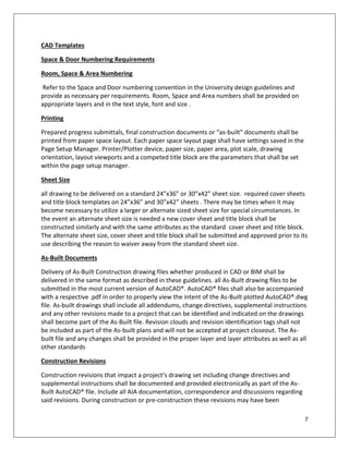 7
CAD Templates
Space & Door Numbering Requirements
Room, Space & Area Numbering
Refer to the Space and Door numbering convention in the University design guidelines and
provide as necessary per requirements. Room, Space and Area numbers shall be provided on
appropriate layers and in the text style, font and size .
Printing
Prepared progress submittals, final construction documents or “as-built” documents shall be
printed from paper space layout. Each paper space layout page shall have settings saved in the
Page Setup Manager. Printer/Plotter device, paper size, paper area, plot scale, drawing
orientation, layout viewports and a competed title block are the parameters that shall be set
within the page setup manager.
Sheet Size
all drawing to be delivered on a standard 24”x36” or 30”x42” sheet size. required cover sheets
and title block templates on 24”x36” and 30”x42” sheets . There may be times when it may
become necessary to utilize a larger or alternate sized sheet size for special circumstances. In
the event an alternate sheet size is needed a new cover sheet and title block shall be
constructed similarly and with the same attributes as the standard cover sheet and title block.
The alternate sheet size, cover sheet and title block shall be submitted and approved prior to its
use describing the reason to waiver away from the standard sheet size.
As-Built Documents
Delivery of As-Built Construction drawing files whether produced in CAD or BIM shall be
delivered in the same format as described in these guidelines. all As-Built drawing files to be
submitted in the most current version of AutoCAD®. AutoCAD® files shall also be accompanied
with a respective .pdf in order to properly view the intent of the As-Built plotted AutoCAD®.dwg
file. As-built drawings shall include all addendums, change directives, supplemental instructions
and any other revisions made to a project that can be identified and indicated on the drawings
shall become part of the As-Built file. Revision clouds and revision identification tags shall not
be included as part of the As-built plans and will not be accepted at project closeout. The As-
built file and any changes shall be provided in the proper layer and layer attributes as well as all
other standards
Construction Revisions
Construction revisions that impact a project’s drawing set including change directives and
supplemental instructions shall be documented and provided electronically as part of the As-
Built AutoCAD® file. Include all AIA documentation, correspondence and discussions regarding
said revisions. During construction or pre-construction these revisions may have been
 
