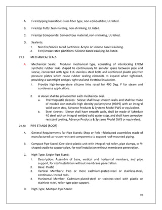 70
A. Firestopping Insulation: Glass fiber type, non-combustible, UL listed.
B. Firestop Putty: Non-harding, non-shrinking, UL listed.
C. Firestop Compounds: Cementitous material, non-shrinking, UL listed.
D. Sealants:
1. Non fire/smoke rated partitions: Acrylic or silicone based caulking.
2. Fire/smoke rated partitions: Silicone based caulking, UL listed.
21.9 MECHANICAL SEALS
A. Mechanical Seals: Modular mechanical type, consisting of interlocking EPDM
synthetic rubber links shaped to continuously fill annular space between pipe and
sleeve, connected with type 316 stainless steel bolts and reinforced plastic polymer
pressure plates which cause rubber sealing elements to expand when tightened,
providing a watertight and gas-tight seal and electrical insulation.
1. Provide high-temperature silicone links rated for 400 Deg. F for steam and
condensate applications.
2. A sleeve shall be provided for each mechanical seal.
a. Thermoplastic sleeves: Sleeve shall have smooth walls and shall be made
of molded non-metallic high density polyethylene (HDPE) with an integral
solid water stop, Advance Products & Systems Model PWS or equivalent.
b. Steel sleeves: Sleeve shall have smooth walls, shall be made of Schedule
40 steel with an integral welded solid water stop, and shall have corrosion-
resistant coating, Advance Products & Systems Model GWS or equivalent.
21.10 PIPE STANDS (ROOF)
A. General Requirements for Pipe Stands: Shop or field –fabricated assemblies made of
manufactured corrosion-resistant components to support roof-mounted piping.
B. Compact Pipe Stand: One-piece plastic unit with integral-rod roller, pipe clamps, or V-
shaped cradle to support pipe, for roof installation without membrane penetration.
C. High-Type, Single-Pipe Stand:
1. Description: Assembly of base, vertical and horizontal members, and pipe
support, for roof installation without membrane penetration.
2. Base: Plastic
3. Vertical Members: Two or more cadmium-plated-steel or stainless-steel,
continuous-thread rods.
4. Horizontal Member: Cadmium-plated-steel or stainless-steel with plastic or
stainless-steel, roller-type pipe support.
D. High-Type, Multiple-Pipe Stand:
 