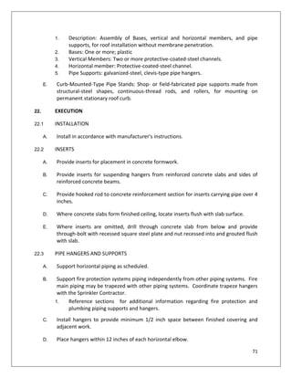 71
1. Description: Assembly of Bases, vertical and horizontal members, and pipe
supports, for roof installation without membrane penetration.
2. Bases: One or more; plastic
3. Vertical Members: Two or more protective-coated-steel channels.
4. Horizontal member: Protective-coated-steel channel.
5. Pipe Supports: galvanized-steel, clevis-type pipe hangers.
E. Curb-Mounted-Type Pipe Stands: Shop- or field-fabricated pipe supports made from
structural-steel shapes, continuous-thread rods, and rollers, for mounting on
permanent stationary roof curb.
22. EXECUTION
22.1 INSTALLATION
A. Install in accordance with manufacturer's instructions.
22.2 INSERTS
A. Provide inserts for placement in concrete formwork.
B. Provide inserts for suspending hangers from reinforced concrete slabs and sides of
reinforced concrete beams.
C. Provide hooked rod to concrete reinforcement section for inserts carrying pipe over 4
inches.
D. Where concrete slabs form finished ceiling, locate inserts flush with slab surface.
E. Where inserts are omitted, drill through concrete slab from below and provide
through-bolt with recessed square steel plate and nut recessed into and grouted flush
with slab.
22.3 PIPE HANGERS AND SUPPORTS
A. Support horizontal piping as scheduled.
B. Support fire protection systems piping independently from other piping systems. Fire
main piping may be trapezed with other piping systems. Coordinate trapeze hangers
with the Sprinkler Contractor.
1. Reference sections for additional information regarding fire protection and
plumbing piping supports and hangers.
C. Install hangers to provide minimum 1/2 inch space between finished covering and
adjacent work.
D. Place hangers within 12 inches of each horizontal elbow.
 
