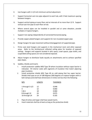 72
E. Use hangers with 1-1/2 inch minimum vertical adjustment.
F. Support horizontal cast iron pipe adjacent to each hub, with 5 feet maximum spacing
between hangers.
G. Support vertical piping at every floor and at intervals of no more than 12 ft. Support
vertical cast iron pipe at each floor at hub.
H. Where several pipes can be installed in parallel and at same elevation, provide
multiple or trapeze hangers.
I. Support riser piping independently of connected horizontal piping.
J. Provide copper plated hangers and supports for non-insulated copper pipe.
K. Design hangers for pipe movement without disengagement of supported pipe.
L. Prime coat steel hangers and supports in the mechanical room and other exposed
areas. Refer to the Architectural reflected ceiling plans for location of exposed
ceilings. Hangers and supports located in attic space, crawl spaces, pipe shafts, and
suspended ceiling spaces are not considered exposed.
M. Adjust hangers to distribute loads equally on attachments and to achieve specified
pipe slopes.
N. Saddles, Shields and Inserts
1. Install protection saddles MSS Type 39 where insulation without vapor barrier is
indicated. Fill interior voids with segments of insulation that match adjoining
pipe insulation.
2. Install protective shields MSS Type 40 on cold piping that has vapor barrier.
Shields shall span an arc of 180 degrees (360 degrees on trapeze hangers with U-
bolt clamps) and shall have dimensions in inches not less than the following:
NPS LENGTH THICKNESS
1 through 3-1/2 12 0.048
4 12 0.060
5 & 6 18 0.060
8 through 14 24 0.075
16 through 24 24 0.105
3. Pipes 8 inches and larger shall have wood inserts.
4. Insert materials shall be at least as long as the protective shield.
 