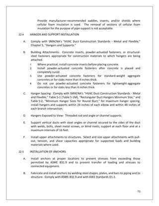 73
Provide manufacturer-recommended saddles, inserts, and/or shields where
cellular foam insulation is used. The removal of sections of cellular foam
insulation for the purpose of pipe support is not acceptable.
22.4 HANGER AND SUPPORT INSTALLATION
A. Comply with SMACNA's "HVAC Duct Construction Standards - Metal and Flexible,"
Chapter 5, "Hangers and Supports."
B. Building Attachments: Concrete inserts, powder-actuated fasteners, or structural-
steel fasteners appropriate for construction materials to which hangers are being
attached.
1. Where practical, install concrete inserts before placing concrete.
2. Install powder-actuated concrete fasteners after concrete is placed and
completely cured.
3. Use powder-actuated concrete fasteners for standard-weight aggregate
concretes or for slabs more than 4 inches thick.
4. Do not use powder-actuated concrete fasteners for lightweight-aggregate
concretes or for slabs less than 4 inches thick.
C. Hanger Spacing: Comply with SMACNA's "HVAC Duct Construction Standards - Metal
and Flexible," Table 5-1 (Table 5-1M), "Rectangular Duct Hangers Minimum Size," and
Table 5-2, "Minimum Hanger Sizes for Round Duct," for maximum hanger spacing;
install hangers and supports within 24 inches of each elbow and within 48 inches of
each branch intersection.
D. Hangers Exposed to View: Threaded rod and angle or channel supports.
E. Support vertical ducts with steel angles or channel secured to the sides of the duct
with welds, bolts, sheet metal screws, or blind rivets; support at each floor and at a
maximum intervals of 16 feet.
F. Install upper attachments to structures. Select and size upper attachments with pull-
out, tension, and shear capacities appropriate for supported loads and building
materials where used.
22.5 INSTALLATION OF ANCHORS
A. Install anchors at proper locations to prevent stresses from exceeding those
permitted by ASME B31.9 and to prevent transfer of loading and stresses to
connected equipment.
B. Fabricate and install anchors by welding steel shapes, plates, and bars to piping and to
structure. Comply with ASME B31.9 and with AWS Standards D1.1.
 