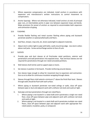 74
C. Where expansion compensators are indicated, install anchors in accordance with
expansion unit manufacturer's written instructions to control movement to
compensators.
D. Anchor Spacings: Where not otherwise indicated, install anchors at ends of principal
pipe runs, at intermediate points in pipe runs between expansion loops and bends.
Make provisions for preset of anchors as required to accommodate both expansion
and contraction of piping.
22.6 FLASHING
A. Provide flexible flashing and metal counter flashing where piping and ductwork
penetrate weather or waterproofed walls and floors.
B. Seal floor, shower, mop sink, etc. drains watertight to adjacent materials.
C. Adjust storm collars tight to pipe with bolts; caulk around top edge. Use storm collars
above roof jacks. Screw vertical flange section to face of curb.
22.7 SLEEVES
A. Provide pipe and duct sleeves at all fire/smoke rated partitions, exterior wall
penetrations and wall penetrations into exposed areas. Pipe and duct sleeves are not
required for penetrations through non-rated concealed partitions.
B. Wall sleeves shall not be used to support pipes or ducts.
C. Set sleeves in position in formwork. Provide reinforcing around sleeves.
D. Size sleeves large enough to allow for movement due to expansion and contraction.
Size so as to allow for continuous insulation wrapping through sleeve.
E. Sleeves through floors shall extend a minimum 2” above the finish floor level. Sleeves
through walls should be flush with wall surface.
F. Where piping or ductwork penetrate non-rated ceilings or walls, close off space
between pipe or duct and adjacent work with urethane rod stock and caulk air tight.
G. Seal pipe and duct penetrations through non-rated floors.
1. Where piping is not located in a rated shaft and it penetrates a single non-rated
floor, close off space between pipe and adjacent work with urethane rod stock
and caulk air tight.
2. Where piping is not located in a rated shaft and it penetrates multiple non-rated
floors, close off space between pipe and adjacent work with appropriate fire-
rated sealant, insulation, putty, or compound.
 