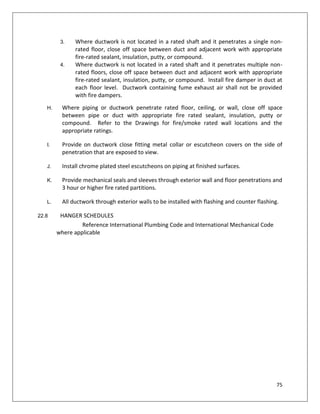 75
3. Where ductwork is not located in a rated shaft and it penetrates a single non-
rated floor, close off space between duct and adjacent work with appropriate
fire-rated sealant, insulation, putty, or compound.
4. Where ductwork is not located in a rated shaft and it penetrates multiple non-
rated floors, close off space between duct and adjacent work with appropriate
fire-rated sealant, insulation, putty, or compound. Install fire damper in duct at
each floor level. Ductwork containing fume exhaust air shall not be provided
with fire dampers.
H. Where piping or ductwork penetrate rated floor, ceiling, or wall, close off space
between pipe or duct with appropriate fire rated sealant, insulation, putty or
compound. Refer to the Drawings for fire/smoke rated wall locations and the
appropriate ratings.
I. Provide on ductwork close fitting metal collar or escutcheon covers on the side of
penetration that are exposed to view.
J. Install chrome plated steel escutcheons on piping at finished surfaces.
K. Provide mechanical seals and sleeves through exterior wall and floor penetrations and
3 hour or higher fire rated partitions.
L. All ductwork through exterior walls to be installed with flashing and counter flashing.
22.8 HANGER SCHEDULES
Reference International Plumbing Code and International Mechanical Code
where applicable
 