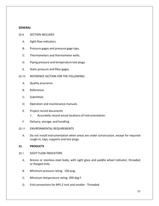 77
GENERAL
22.9 SECTION INCLUDES
A. Sight flow indicators.
B. Pressure gages and pressure gage taps.
C. Thermometers and thermometer wells.
D. Piping pressure and temperature test plugs.
E. Static pressure and filter gages.
22.10 REFERENCE SECTION FOR THE FOLLOWING:
A. Quality assurance.
B. References
C. Submittals
D. Operation and maintenance manuals.
E. Project record documents
1. Accurately record actual locations of instrumentation.
F. Delivery, storage, and handling
22.11 ENVIRONMENTAL REQUIREMENTS
A. Do not install instrumentation when areas are under construction, except for required
rough-in, taps, supports and test plugs.
23. PRODUCTS
23.1 SIGHT FLOW INDICATORS
A. Bronze or stainless-steel body, with sight glass and paddle wheel indicator, threaded
or flanged ends.
B. Minimum pressure rating: 150 psig.
C. Minimum temperature rating: 200 deg F.
D. End connections for NPS 2 inch and smaller: Threaded.
 