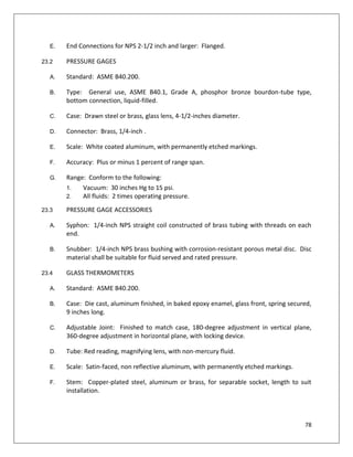 78
E. End Connections for NPS 2-1/2 inch and larger: Flanged.
23.2 PRESSURE GAGES
A. Standard: ASME B40.200.
B. Type: General use, ASME B40.1, Grade A, phosphor bronze bourdon-tube type,
bottom connection, liquid-filled.
C. Case: Drawn steel or brass, glass lens, 4-1/2-inches diameter.
D. Connector: Brass, 1/4-inch .
E. Scale: White coated aluminum, with permanently etched markings.
F. Accuracy: Plus or minus 1 percent of range span.
G. Range: Conform to the following:
1. Vacuum: 30 inches Hg to 15 psi.
2. All fluids: 2 times operating pressure.
23.3 PRESSURE GAGE ACCESSORIES
A. Syphon: 1/4-inch NPS straight coil constructed of brass tubing with threads on each
end.
B. Snubber: 1/4-inch NPS brass bushing with corrosion-resistant porous metal disc. Disc
material shall be suitable for fluid served and rated pressure.
23.4 GLASS THERMOMETERS
A. Standard: ASME B40.200.
B. Case: Die cast, aluminum finished, in baked epoxy enamel, glass front, spring secured,
9 inches long.
C. Adjustable Joint: Finished to match case, 180-degree adjustment in vertical plane,
360-degree adjustment in horizontal plane, with locking device.
D. Tube: Red reading, magnifying lens, with non-mercury fluid.
E. Scale: Satin-faced, non reflective aluminum, with permanently etched markings.
F. Stem: Copper-plated steel, aluminum or brass, for separable socket, length to suit
installation.
 