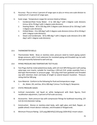 79
G. Accuracy: Plus or minus 1 percent of range span or plus or minus one scale division to
maximum of 1.5 percent of range span.
H. Scale range: Temperature ranges for services listed as follows:
1. Condenser/Heat Pump Water: 0 to 160 deg F with 2-degree scale divisions
(minus 18 to 70 deg C with 1-degree scale divisions).
2. Heating Water: 30 to 250 deg with 2-degree scale divisions (0 to 150 deg C with
1-degree scale divisions).
3. Chilled Water: 0 to 100 deg F with 2-degree scale divisions (minus 20 to 50 deg C
with 1-degree scale divisions).
4. Steam and Condensate: 50 to 400 deg F with 2-degree scale divisions (0 to 200
deg C with 1-degree scale divisions).
23.5 THERMOMETER WELLS
A. Thermometer Wells: Brass or stainless steel, pressure rated to match piping system
design pressure; with 2-inch extension for insulated piping and threaded cap nut with
chain permanently fastened to well and cap.
23.6 PIPING PRESSURE AND TEMPERATURE TEST PLUGS
A. Test Plugs shall be nickel-plated brass body, with 1/2-inch NPS fitting and 2 self-sealing
valve-type core inserts, suitable for inserting a 1/8-inch O.D. probe assembly from a
dial-type thermometer or pressure gage. Test plug shall have gasketed and threaded
cap with retention chain and body of length to extend beyond insulation. Pressure
rating shall be 500 psig.
B. Core Material: Conform to the following for fluid and temperature range:
1. Air, Water, Oil, and Gas, 20 to 200 deg F (minus 7 to 93 deg C): Neoprene.
23.7 STATIC PRESSURE GAGES
A. Inclined manometer, red liquid on white background with black figures, front
recalibration adjustment, 3 percent of full scale accuracy.
B. Accessories: Static pressure tips with compression fittings for bulkhead mounting, 1/4
inch (6 mm) diameter tubing.
C. Construction: Bronze or stainless-steel body, with sight glass and [ball, flapper, or
paddle wheel] <Insert device> indicator, and threaded or flanged ends.
D. Minimum Pressure Rating: [125 psig (860 kPa)] [150 psig (1034 kPa)] <Insert value>.
 