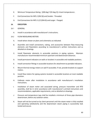 80
E. Minimum Temperature Rating: [200 deg F (93 deg C)] <Insert temperature>.
F. End Connections for NPS 2 (DN 50) and Smaller: Threaded.
G. End Connections for NPS 2-1/2 (DN 65) and Larger: Flanged.
24. EXECUTION
24.1 GENERAL
A. Install in accordance with manufacturer's instructions.
24.2 FLOW MEASURING METERS
A. Install where shown on plans and schematics as indicated.
B. Assemble and install connections, tubing, and accessories between flow-measuring
elements and flowmeters according to manufacturer's written instructions and as
detailed on drawings.
C. Install flowmeter elements in accessible positions in piping systems. Maintain
manufacturer-recommended minimum upstream and downstream distances.
D. Install permanent indicators on walls or brackets in accessible and readable positions.
E. Install connection fittings in accessible locations for attachment to portable indicators.
F. Mount thermal-energy meters on wall if accessible; if not, provide brackets to support
meters.
G. Install flow meters for piping systems located in accessible locations at most readable
position.
H. Calibrate meter after installation in accordance with manufacturer's installation
instructions.
I. Installation of steam meter and associated wiring, pressure transmitter and RTD
assembly, shall be in strict accordance with manufacturer’s printed instructions and
recommendations, applicable requirements, and as detailed on drawings.
J. Pressure and temperature taps shall be installed a minimum of three pipe diameters
downstream, before any isolation valves.
K. Steam will not be turned on by client personnel until the steam meter is fully installed
and operating satisfactorily and the downstream steam piping is successfully leak
tested and secure.
 