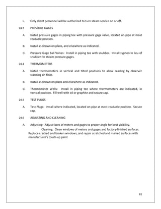 81
L. Only client personnel will be authorized to turn steam service on or off.
24.3 PRESSURE GAGES
A. Install pressure gages in piping tee with pressure gage valve, located on pipe at most
readable position.
B. Install as shown on plans, and elsewhere as indicated.
C. Pressure Gage Ball Valves: Install in piping tee with snubber. Install syphon in lieu of
snubber for steam pressure gages.
24.4 THERMOMETERS
A. Install thermometers in vertical and tilted positions to allow reading by observer
standing on floor.
B. Install as shown on plans and elsewhere as indicated.
C. Thermometer Wells: Install in piping tee where thermometers are indicated, in
vertical position. Fill well with oil or graphite and secure cap.
24.5 TEST PLUGS
A. Test Plugs: Install where indicated, located on pipe at most readable position. Secure
cap.
24.6 ADJUSTING AND CLEANING
A. Adjusting: Adjust faces of meters and gages to proper angle for best visibility.
Cleaning: Clean windows of meters and gages and factory-finished surfaces.
Replace cracked and broken windows, and repair scratched and marred surfaces with
manufacturer's touch-up paint
 