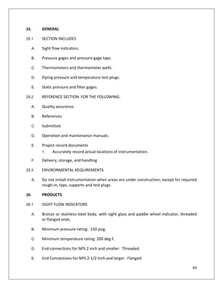 83
25. GENERAL
25.1 SECTION INCLUDES
A. Sight flow indicators.
B. Pressure gages and pressure gage taps.
C. Thermometers and thermometer wells.
D. Piping pressure and temperature test plugs.
E. Static pressure and filter gages.
25.2 REFERENCE SECTION FOR THE FOLLOWING:
A. Quality assurance.
B. References
C. Submittals
D. Operation and maintenance manuals.
E. Project record documents
1. Accurately record actual locations of instrumentation.
F. Delivery, storage, and handling
25.3 ENVIRONMENTAL REQUIREMENTS
A. Do not install instrumentation when areas are under construction, except for required
rough-in, taps, supports and test plugs.
26. PRODUCTS
26.1 SIGHT FLOW INDICATORS
A. Bronze or stainless-steel body, with sight glass and paddle wheel indicator, threaded
or flanged ends.
B. Minimum pressure rating: 150 psig.
C. Minimum temperature rating: 200 deg F.
D. End connections for NPS 2 inch and smaller: Threaded.
E. End Connections for NPS 2-1/2 inch and larger: Flanged.
 