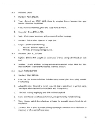 84
26.2 PRESSURE GAGES
A. Standard: ASME B40.200.
B. Type: General use, ASME B40.1, Grade A, phosphor bronze bourdon-tube type,
bottom connection, liquid-filled.
C. Case: Drawn steel or brass, glass lens, 4-1/2-inches diameter.
D. Connector: Brass, 1/4-inch NPS.
E. Scale: White coated aluminum, with permanently etched markings.
F. Accuracy: Plus or minus 1 percent of range span.
G. Range: Conform to the following:
1. Vacuum: 30 inches Hg to 15 psi.
2. All fluids: 2 times operating pressure.
26.3 PRESSURE GAGE ACCESSORIES
A. Syphon: 1/4-inch NPS straight coil constructed of brass tubing with threads on each
end.
B. Snubber: 1/4-inch NPS brass bushing with corrosion-resistant porous metal disc. Disc
material shall be suitable for fluid served and rated pressure.
26.4 GLASS THERMOMETERS
A. Standard: ASME B40.200.
B. Case: Die cast, aluminum finished, in baked epoxy enamel, glass front, spring secured,
9 inches long.
C. Adjustable Joint: Finished to match case, 180-degree adjustment in vertical plane,
360-degree adjustment in horizontal plane, with locking device.
D. Tube: Red reading, magnifying lens, with non-mercury fluid.
E. Scale: Satin-faced, nonreflective aluminum, with permanently etched markings.
F. Stem: Copper-plated steel, aluminum or brass, for separable socket, length to suit
installation.
G. Accuracy: Plus or minus 1 percent of range span or plus or minus one scale division to
maximum of 1.5 percent of range span.
 
