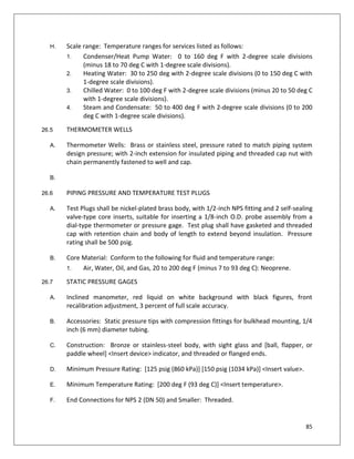 85
H. Scale range: Temperature ranges for services listed as follows:
1. Condenser/Heat Pump Water: 0 to 160 deg F with 2-degree scale divisions
(minus 18 to 70 deg C with 1-degree scale divisions).
2. Heating Water: 30 to 250 deg with 2-degree scale divisions (0 to 150 deg C with
1-degree scale divisions).
3. Chilled Water: 0 to 100 deg F with 2-degree scale divisions (minus 20 to 50 deg C
with 1-degree scale divisions).
4. Steam and Condensate: 50 to 400 deg F with 2-degree scale divisions (0 to 200
deg C with 1-degree scale divisions).
26.5 THERMOMETER WELLS
A. Thermometer Wells: Brass or stainless steel, pressure rated to match piping system
design pressure; with 2-inch extension for insulated piping and threaded cap nut with
chain permanently fastened to well and cap.
B.
26.6 PIPING PRESSURE AND TEMPERATURE TEST PLUGS
A. Test Plugs shall be nickel-plated brass body, with 1/2-inch NPS fitting and 2 self-sealing
valve-type core inserts, suitable for inserting a 1/8-inch O.D. probe assembly from a
dial-type thermometer or pressure gage. Test plug shall have gasketed and threaded
cap with retention chain and body of length to extend beyond insulation. Pressure
rating shall be 500 psig.
B. Core Material: Conform to the following for fluid and temperature range:
1. Air, Water, Oil, and Gas, 20 to 200 deg F (minus 7 to 93 deg C): Neoprene.
26.7 STATIC PRESSURE GAGES
A. Inclined manometer, red liquid on white background with black figures, front
recalibration adjustment, 3 percent of full scale accuracy.
B. Accessories: Static pressure tips with compression fittings for bulkhead mounting, 1/4
inch (6 mm) diameter tubing.
C. Construction: Bronze or stainless-steel body, with sight glass and [ball, flapper, or
paddle wheel] <Insert device> indicator, and threaded or flanged ends.
D. Minimum Pressure Rating: [125 psig (860 kPa)] [150 psig (1034 kPa)] <Insert value>.
E. Minimum Temperature Rating: [200 deg F (93 deg C)] <Insert temperature>.
F. End Connections for NPS 2 (DN 50) and Smaller: Threaded.
 