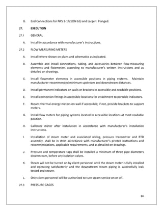 86
G. End Connections for NPS 2-1/2 (DN 65) and Larger: Flanged.
27. EXECUTION
27.1 GENERAL
A. Install in accordance with manufacturer's instructions.
27.2 FLOW MEASURING METERS
A. Install where shown on plans and schematics as indicated.
B. Assemble and install connections, tubing, and accessories between flow-measuring
elements and flowmeters according to manufacturer's written instructions and as
detailed on drawings.
C. Install flowmeter elements in accessible positions in piping systems. Maintain
manufacturer-recommended minimum upstream and downstream distances.
D. Install permanent indicators on walls or brackets in accessible and readable positions.
E. Install connection fittings in accessible locations for attachment to portable indicators.
F. Mount thermal-energy meters on wall if accessible; if not, provide brackets to support
meters.
G. Install flow meters for piping systems located in accessible locations at most readable
position.
H. Calibrate meter after installation in accordance with manufacturer's installation
instructions.
I. Installation of steam meter and associated wiring, pressure transmitter and RTD
assembly, shall be in strict accordance with manufacturer’s printed instructions and
recommendations, applicable requirements, and as detailed on drawings.
J. Pressure and temperature taps shall be installed a minimum of three pipe diameters
downstream, before any isolation valves.
K. Steam will not be turned on by client personnel until the steam meter is fully installed
and operating satisfactorily and the downstream steam piping is successfully leak
tested and secure.
L. Only client personnel will be authorized to turn steam service on or off.
27.3 PRESSURE GAGES
 