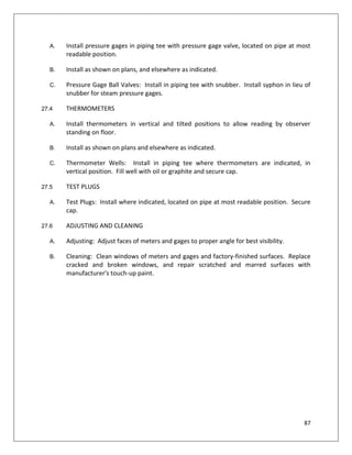 87
A. Install pressure gages in piping tee with pressure gage valve, located on pipe at most
readable position.
B. Install as shown on plans, and elsewhere as indicated.
C. Pressure Gage Ball Valves: Install in piping tee with snubber. Install syphon in lieu of
snubber for steam pressure gages.
27.4 THERMOMETERS
A. Install thermometers in vertical and tilted positions to allow reading by observer
standing on floor.
B. Install as shown on plans and elsewhere as indicated.
C. Thermometer Wells: Install in piping tee where thermometers are indicated, in
vertical position. Fill well with oil or graphite and secure cap.
27.5 TEST PLUGS
A. Test Plugs: Install where indicated, located on pipe at most readable position. Secure
cap.
27.6 ADJUSTING AND CLEANING
A. Adjusting: Adjust faces of meters and gages to proper angle for best visibility.
B. Cleaning: Clean windows of meters and gages and factory-finished surfaces. Replace
cracked and broken windows, and repair scratched and marred surfaces with
manufacturer's touch-up paint.
 