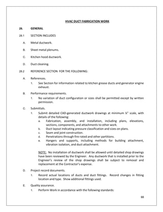 88
HVAC DUCT FABRICATION WORK
28. GENERAL
28.1 SECTION INCLUDES
A. Metal ductwork.
B. Sheet metal plenums.
C. Kitchen hood ductwork.
D. Duct cleaning.
28.2 REFERENCE SECTION FOR THE FOLLOWING:
A. References.
1. See Section for information related to kitchen grease ducts and generator engine
exhaust.
B. Performance requirements.
1. No variation of duct configuration or sizes shall be permitted except by written
permission.
C. Submittals.
1. Submit detailed CAD-generated ductwork drawings at minimum ¼” scale, with
details of the following:
a. Fabrication, assembly, and installation, including plans, elevations,
sections, components, and attachments to other work.
b. Duct layout indicating pressure classification and sizes on plans.
c. Seam and joint construction.
d. Penetrations through fire-rated and other partitions.
e. Hangers and supports, including methods for building attachment,
vibration isolation, and duct attachment.
NOTE: No installation of ductwork shall be allowed until detailed shop drawings
have been reviewed by the Engineer. Any ductwork that is installed prior to the
Engineer’s review of the shop drawings shall be subject to removal and
replacement at the Contractor’s expense.
D. Project record documents.
1. Record actual locations of ducts and duct fittings. Record changes in fitting
location and type. Show additional fittings used.
E. Quality assurance.
1. Perform Work in accordance with the following standards:
 