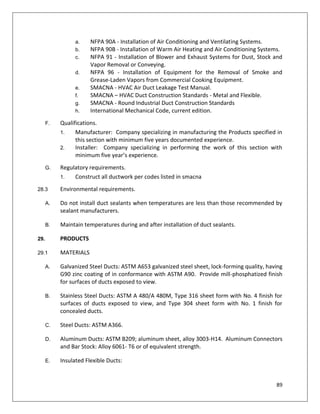 89
a. NFPA 90A - Installation of Air Conditioning and Ventilating Systems.
b. NFPA 90B - Installation of Warm Air Heating and Air Conditioning Systems.
c. NFPA 91 - Installation of Blower and Exhaust Systems for Dust, Stock and
Vapor Removal or Conveying.
d. NFPA 96 - Installation of Equipment for the Removal of Smoke and
Grease-Laden Vapors from Commercial Cooking Equipment.
e. SMACNA - HVAC Air Duct Leakage Test Manual.
f. SMACNA – HVAC Duct Construction Standards - Metal and Flexible.
g. SMACNA - Round Industrial Duct Construction Standards
h. International Mechanical Code, current edition.
F. Qualifications.
1. Manufacturer: Company specializing in manufacturing the Products specified in
this section with minimum five years documented experience.
2. Installer: Company specializing in performing the work of this section with
minimum five year’s experience.
G. Regulatory requirements.
1. Construct all ductwork per codes listed in smacna
28.3 Environmental requirements.
A. Do not install duct sealants when temperatures are less than those recommended by
sealant manufacturers.
B. Maintain temperatures during and after installation of duct sealants.
29. PRODUCTS
29.1 MATERIALS
A. Galvanized Steel Ducts: ASTM A653 galvanized steel sheet, lock-forming quality, having
G90 zinc coating of in conformance with ASTM A90. Provide mill-phosphatized finish
for surfaces of ducts exposed to view.
B. Stainless Steel Ducts: ASTM A 480/A 480M, Type 316 sheet form with No. 4 finish for
surfaces of ducts exposed to view, and Type 304 sheet form with No. 1 finish for
concealed ducts.
C. Steel Ducts: ASTM A366.
D. Aluminum Ducts: ASTM B209; aluminum sheet, alloy 3003-H14. Aluminum Connectors
and Bar Stock: Alloy 6061- T6 or of equivalent strength.
E. Insulated Flexible Ducts:
 