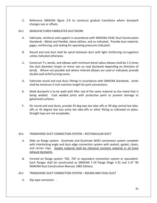 91
C. Reference SMACNA figure 2-9 to construct gradual transitions where ductwork
changes size or offsets.
29.3 MANUFACTURER FABRICATED DUCTWORK
A. Fabricate, reinforce and support in accordance with SMACNA HVAC Duct Construction
Standards - Metal and Flexible, latest edition, and as indicated. Provide duct material,
gages, reinforcing, and sealing for operating pressures indicated.
B. Round and oval duct shall be spiral lockseam duct with light reinforcing corrugations
unless indicated otherwise.
C. Construct T's, bends, and elbows with minimum bend radius elbows shall be 1.5 times
the duct diameter (major or minor axis on oval ductwork depending on direction of
bend). Where not possible and where mitered elbows are used or indicated, provide
double wall airfoil turning vanes.
D. Fabricate round and oval duct; fittings in accordance with SMACNA Standards. Joints
shall be minimum 2 inch insertion length for joint connections.
E. Weld ductwork is to be weld with filler rod of the same material as the metal that is
being welded. Coat welded joints with protective paint to prevent damage to
galvanized surfaces.
F. On round and oval ducts, provide 45 deg wye tee take-offs or 90 deg conical tee take-
offs or 45 degree low loss entry tee take-offs or other fitting as indicated on plans.
Straight taps are not acceptable.
29.4 TRANSVERSE DUCT CONNECTION SYSTEM – RECTANGULAR DUCT
A. Slide on flange system: Ductmate and Ductmate WDCI connection system complete
with interlocking angle and duct edge connection system with sealant, gasket, cleats,
and corner clips. Gasket material shall be chemical resistant material in all fume
exhaust ductwork.
B. Formed on flange system: TDC, TDF or equivalent connection system or equivalent.
Such flanges shall be constructed as SMACNA T-24 flange (Page 1-25 and 1-37 ’85
SMACNA Duct Construction Manual, 1985 Edition).
29.5 TRANSVERSE DUCT CONNECTION SYSTEM – ROUND AND OVAL DUCT
A. Slip type connector: .
 