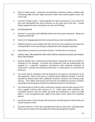 92
B. Slide on flange system. Spiralmate and Ovalmate connection system complete with
interlocking angle and duct edge connection system with sealant, gasket, cleats, and
corner clips.
C. Formed on flange system: Factory-applied Van Stone connection on one end of the
duct with field-applied Van Stone connecter on the other end of the duct. Provide
factory-applied Van Stone connections on each end of fittings.
29.6 LOUVER BACKPAN
A. Fabricate in accordance with SMACNA HVAC Duct Construction Standards - Metal and
Flexible and NFPA 96.
B. Construct of 18-gage galvanized steel using continuous external welded joints.
C. Welded ductwork is to be welded with filler rod of the same material as the metal that
is being welded. Prime coat and paint welded joints with cold galvanized paint.
D. Slope bottom to prevent accumulation of water. Provide drains as necessary.
29.7 DOUBLE WALL, PRE-MANUFACTURED SHEET METAL PLENUMS (OUTSIDE AIR PLENUM,
RELIEF AIR PLENUM)
A. General: Double wall, insulated pressurized plenum equipment shall be provided as
indicated on the drawings. All panels and components shall be prefabricated and
supplied by a nationally recognized manufacturer with published standards of
construction, assembly and technical performance. Provide plenum as manufactured
by factory..
B. The entire plenum installation shall be designed by the plenum manufacturer to be
self-supporting. Where roof spaces or loading require additional strength, it shall be
provided by heavier panel skins, additional structural members and necessary pipe
columns. The installer shall furnish and install all such additional structural members
according to the drawings and details furnished by the plenum manufacturer.
C. The finished plenum shall be able to withstand a positive internal static pressure of 4"
and a negative internal static pressure of -4". Under these static conditions, the
assembled structure shall not exhibit any panel joint deflections in excess of L/200
where L is the unsupported span length of any panel section within the completed
plenum.
D. Joint Construction: Snap-lock type with continuous self-locking joint on both inside and
outside of panel surface.
E. All panels shall be 4" thick with solid galvanized exterior shell and a solid galvanized
interior shell as noted on the drawings and mechanical equipment schedule.
 
