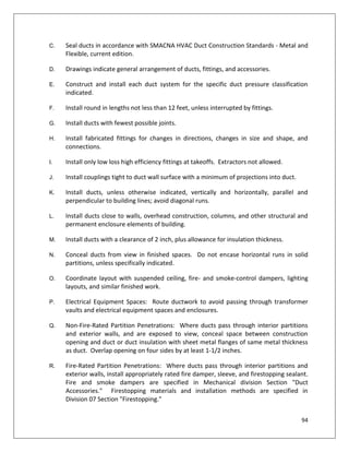 94
C. Seal ducts in accordance with SMACNA HVAC Duct Construction Standards - Metal and
Flexible, current edition.
D. Drawings indicate general arrangement of ducts, fittings, and accessories.
E. Construct and install each duct system for the specific duct pressure classification
indicated.
F. Install round in lengths not less than 12 feet, unless interrupted by fittings.
G. Install ducts with fewest possible joints.
H. Install fabricated fittings for changes in directions, changes in size and shape, and
connections.
I. Install only low loss high efficiency fittings at takeoffs. Extractors not allowed.
J. Install couplings tight to duct wall surface with a minimum of projections into duct.
K. Install ducts, unless otherwise indicated, vertically and horizontally, parallel and
perpendicular to building lines; avoid diagonal runs.
L. Install ducts close to walls, overhead construction, columns, and other structural and
permanent enclosure elements of building.
M. Install ducts with a clearance of 2 inch, plus allowance for insulation thickness.
N. Conceal ducts from view in finished spaces. Do not encase horizontal runs in solid
partitions, unless specifically indicated.
O. Coordinate layout with suspended ceiling, fire- and smoke-control dampers, lighting
layouts, and similar finished work.
P. Electrical Equipment Spaces: Route ductwork to avoid passing through transformer
vaults and electrical equipment spaces and enclosures.
Q. Non-Fire-Rated Partition Penetrations: Where ducts pass through interior partitions
and exterior walls, and are exposed to view, conceal space between construction
opening and duct or duct insulation with sheet metal flanges of same metal thickness
as duct. Overlap opening on four sides by at least 1-1/2 inches.
R. Fire-Rated Partition Penetrations: Where ducts pass through interior partitions and
exterior walls, install appropriately rated fire damper, sleeve, and firestopping sealant.
Fire and smoke dampers are specified in Mechanical division Section "Duct
Accessories." Firestopping materials and installation methods are specified in
Division 07 Section "Firestopping."
 