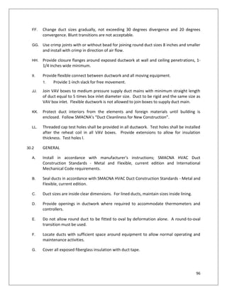 96
FF. Change duct sizes gradually, not exceeding 30 degrees divergence and 20 degrees
convergence. Blunt transitions are not acceptable.
GG. Use crimp joints with or without bead for joining round duct sizes 8 inches and smaller
and install with crimp in direction of air flow.
HH. Provide closure flanges around exposed ductwork at wall and ceiling penetrations, 1-
1/4 inches wide minimum.
II. Provide flexible connect between ductwork and all moving equipment.
1. Provide 1-inch slack for free movement.
JJ. Join VAV boxes to medium pressure supply duct mains with minimum straight length
of duct equal to 5 times box inlet diameter size. Duct to be rigid and the same size as
VAV box inlet. Flexible ductwork is not allowed to join boxes to supply duct main.
KK. Protect duct interiors from the elements and foreign materials until building is
enclosed. Follow SMACNA’s “Duct Cleanliness for New Construction”.
LL. Threaded cap test holes shall be provided in all ductwork. Test holes shall be installed
after the reheat coil in all VAV boxes. Provide extensions to allow for insulation
thickness. Test holes l.
30.2 GENERAL
A. Install in accordance with manufacturer's instructions; SMACNA HVAC Duct
Construction Standards - Metal and Flexible, current edition and International
Mechanical Code requirements.
B. Seal ducts in accordance with SMACNA HVAC Duct Construction Standards - Metal and
Flexible, current edition.
C. Duct sizes are inside clear dimensions. For lined ducts, maintain sizes inside lining.
D. Provide openings in ductwork where required to accommodate thermometers and
controllers.
E. Do not allow round duct to be fitted to oval by deformation alone. A round-to-oval
transition must be used.
F. Locate ducts with sufficient space around equipment to allow normal operating and
maintenance activities.
G. Cover all exposed fiberglass insulation with duct tape.
 
