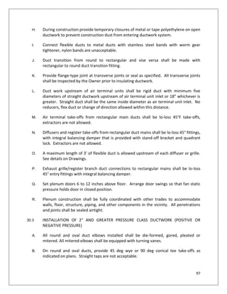 97
H. During construction provide temporary closures of metal or tape polyethylene on open
ductwork to prevent construction dust from entering ductwork system.
I. Connect flexible ducts to metal ducts with stainless steel bands with worm gear
tightener, nylon bands are unacceptable.
J. Duct transition from round to rectangular and vise versa shall be made with
rectangular to round duct transition fitting.
K. Provide flange-type joint at transverse joints or seal as specified. All transverse joints
shall be inspected by the Owner prior to insulating ductwork.
L. Duct work upstream of air terminal units shall be rigid duct with minimum five
diameters of straight ductwork upstream of air terminal unit inlet or 18” whichever is
greater. Straight duct shall be the same inside diameter as air terminal unit inlet. No
reducers, flex duct or change of direction allowed within this distance.
M. Air terminal take-offs from rectangular main ducts shall be lo-loss 45°F take-offs,
extractors are not allowed.
N. Diffusers and register take-offs from rectangular duct mains shall be lo-loss 45° fittings,
with integral balancing damper that is provided with stand-off bracket and quadrant
lock. Extractors are not allowed.
O. A maximum length of 3’ of flexible duct is allowed upstream of each diffuser or grille.
See details on Drawings.
P. Exhaust grille/register branch duct connections to rectangular mains shall be lo-loss
45° entry fittings with integral balancing damper.
Q. Set plenum doors 6 to 12 inches above floor. Arrange door swings so that fan static
pressure holds door in closed position.
R. Plenum construction shall be fully coordinated with other trades to accommodate
walls, floor, structure, piping, and other components in the vicinity. All penetrations
and joints shall be sealed airtight.
30.3 INSTALLATION OF 2" AND GREATER PRESSURE CLASS DUCTWORK (POSITIVE OR
NEGATIVE PRESSURE)
A. All round and oval duct elbows installed shall be die-formed, gored, pleated or
mitered. All mitered elbows shall be equipped with turning vanes.
B. On round and oval ducts, provide 45 deg wye or 90 deg conical tee take-offs as
indicated on plans. Straight taps are not acceptable.
 