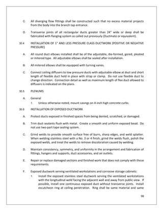 98
C. All diverging flow fittings shall be constructed such that no excess material projects
from the body into the branch tap entrance.
D. Transverse joints of all rectangular ducts greater than 24" wide or deep shall be
fabricated with flanging system as called out previously (Ductmate or equivalent).
30.4 INSTALLATION OF 1" AND LESS PRESSURE CLASS DUCTWORK (POSITIVE OR NEGATIVE
PRESSURE)
A. All round duct elbows installed shall be of the adjustable, die-formed, gored, pleated
or mitered type. All adjustable elbows shall be sealed after installation.
B. All mitered elbows shall be equipped with turning vanes.
C. Connect ceiling diffusers to low pressure ducts with adjustable elbow at duct and short
length of flexible duct held in place with strap or clamp. Do not use flexible duct to
change direction. Connection detail as well as maximum length of flex duct allowed to
diffusers is indicated on the plans.
30.5 PLENUMS
A. General
1. Unless otherwise noted, mount casings on 4-inch high concrete curbs.
30.6 INSTALLATION OF EXPOSED DUCTWORK
A. Protect ducts exposed in finished spaces from being dented, scratched, or damaged.
B. Trim duct sealants flush with metal. Create a smooth and uniform exposed bead. Do
not use two-part tape sealing system.
C. Grind welds to provide smooth surface free of burrs, sharp edges, and weld splatter.
When welding stainless steel with a No. 3 or 4 finish, grind the welds flush, polish the
exposed welds, and treat the welds to remove discoloration caused by welding.
D. Maintain consistency, symmetry, and uniformity in the arrangement and fabrication of
fittings, hangers and supports, duct accessories, and air outlets.
E. Repair or replace damaged sections and finished work that does not comply with these
requirements.
F. Exposed ductwork serving ventilated workstations and corrosive storage cabinets:
1. Install the exposed stainless steel ductwork serving the ventilated workstations
with the longitudinal weld facing the adjacent wall and away from public view. If
possible, install one continuous exposed duct without transverse joints. Install
escutcheon ring at ceiling penetration. Ring shall be same material and same
 