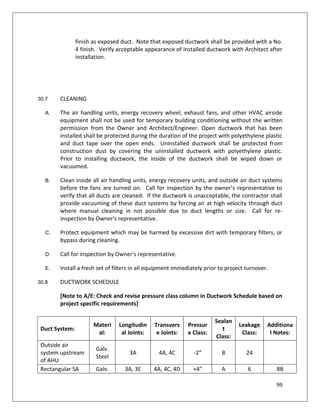 99
finish as exposed duct. Note that exposed ductwork shall be provided with a No.
4 finish. Verify acceptable appearance of installed ductwork with Architect after
installation.
30.7 CLEANING
A. The air handling units, energy recovery wheel, exhaust fans, and other HVAC airside
equipment shall not be used for temporary building conditioning without the written
permission from the Owner and Architect/Engineer. Open ductwork that has been
installed shall be protected during the duration of the project with polyethylene plastic
and duct tape over the open ends. Uninstalled ductwork shall be protected from
construction dust by covering the uninstalled ductwork with polyethylene plastic.
Prior to installing ductwork, the inside of the ductwork shall be wiped down or
vacuumed.
B. Clean inside all air handling units, energy recovery units, and outside air duct systems
before the fans are turned on. Call for inspection by the owner’s representative to
verify that all ducts are cleaned. If the ductwork is unacceptable, the contractor shall
provide vacuuming of these duct systems by forcing air at high velocity through duct
where manual cleaning in not possible due to duct lengths or size. Call for re-
inspection by Owner's representative.
C. Protect equipment which may be harmed by excessive dirt with temporary filters, or
bypass during cleaning.
D. Call for inspection by Owner's representative.
E. Install a fresh set of filters in all equipment immediately prior to project turnover.
30.8 DUCTWORK SCHEDULE
[Note to A/E: Check and revise pressure class column in Ductwork Schedule based on
project specific requirements]
Duct System:
Materi
al:
Longitudin
al Joints:
Transvers
e Joints:
Pressur
e Class:
Sealan
t
Class:
Leakage
Class:
Additiona
l Notes:
Outside air
system upstream
of AHU
Galv.
Steel
3A 4A, 4C -2” B 24
Rectangular SA Galv. 3A, 3E 4A, 4C, 4D +4” A 6 8B
 