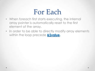 For Each
• When foreach first starts executing, the internal
array pointer is automatically reset to the first
element of the array.
• In order to be able to directly modify array elements
within the loop precede &$value.
 