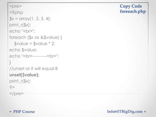 <pre>
<?php
$x = array(1, 2, 3, 4);
print_r($x);
echo "<br>";
foreach ($x as &$value) {
$value = $value * 2;
echo $value;
echo "<br>----------<br>";
}
//unset or it will equal 8
unset($value);
print_r($x);
?>
</pre>
Copy Code
foreeach.php
PHP Course Info@ITBigDig.com
 