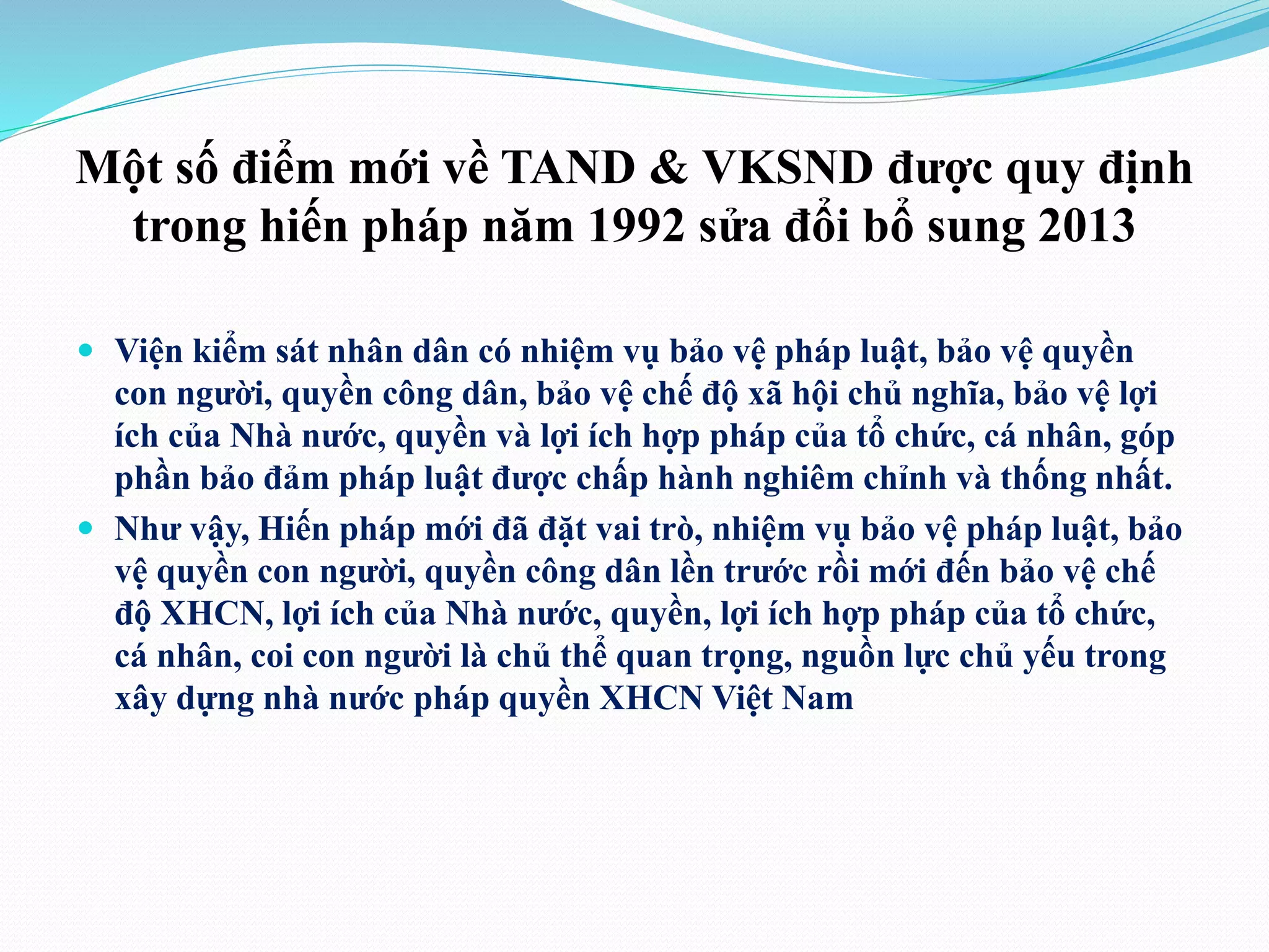 Một số điểm mới về TAND & VKSND được quy định 
trong hiến pháp năm 1992 sửa đổi bổ sung 2013 
 Viện kiểm sát nhân dân có nhiệm vụ bảo vệ pháp luật, bảo vệ quyền 
con người, quyền công dân, bảo vệ chế độ xã hội chủ nghĩa, bảo vệ lợi 
ích của Nhà nước, quyền và lợi ích hợp pháp của tổ chức, cá nhân, góp 
phần bảo đảm pháp luật được chấp hành nghiêm chỉnh và thống nhất. 
 Như vậy, Hiến pháp mới đã đặt vai trò, nhiệm vụ bảo vệ pháp luật, bảo 
vệ quyền con người, quyền công dân lền trước rồi mới đến bảo vệ chế 
độ XHCN, lợi ích của Nhà nước, quyền, lợi ích hợp pháp của tổ chức, 
cá nhân, coi con người là chủ thể quan trọng, nguồn lực chủ yếu trong 
xây dựng nhà nước pháp quyền XHCN Việt Nam 
 