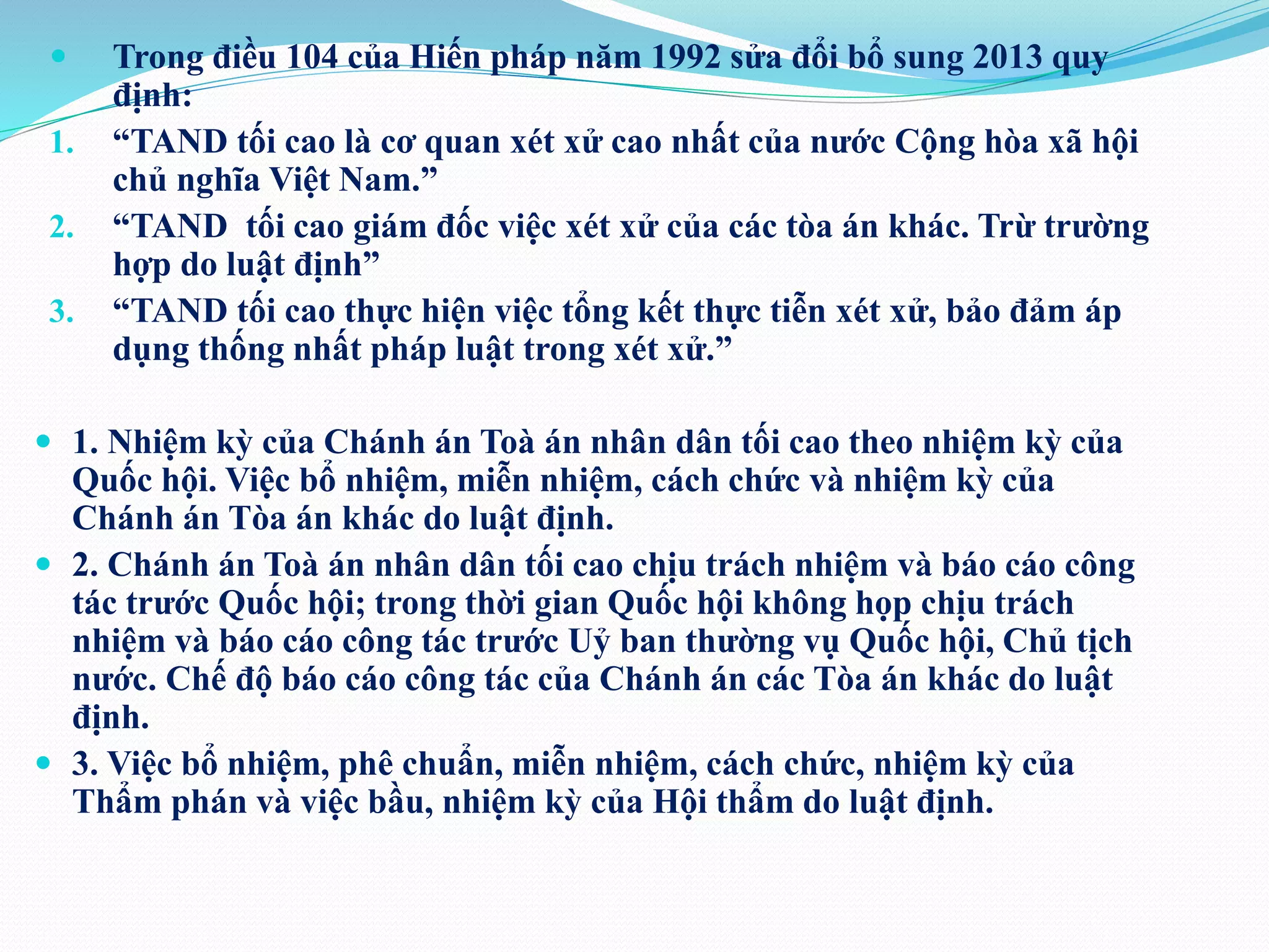  Trong điều 104 của Hiến pháp năm 1992 sửa đổi bổ sung 2013 quy 
định: 
1. “TAND tối cao là cơ quan xét xử cao nhất của nước Cộng hòa xã hội 
chủ nghĩa Việt Nam.” 
2. “TAND tối cao giám đốc việc xét xử của các tòa án khác. Trừ trường 
hợp do luật định” 
3. “TAND tối cao thực hiện việc tổng kết thực tiễn xét xử, bảo đảm áp 
dụng thống nhất pháp luật trong xét xử.” 
 1. Nhiệm kỳ của Chánh án Toà án nhân dân tối cao theo nhiệm kỳ của 
Quốc hội. Việc bổ nhiệm, miễn nhiệm, cách chức và nhiệm kỳ của 
Chánh án Tòa án khác do luật định. 
 2. Chánh án Toà án nhân dân tối cao chịu trách nhiệm và báo cáo công 
tác trước Quốc hội; trong thời gian Quốc hội không họp chịu trách 
nhiệm và báo cáo công tác trước Uỷ ban thường vụ Quốc hội, Chủ tịch 
nước. Chế độ báo cáo công tác của Chánh án các Tòa án khác do luật 
định. 
 3. Việc bổ nhiệm, phê chuẩn, miễn nhiệm, cách chức, nhiệm kỳ của 
Thẩm phán và việc bầu, nhiệm kỳ của Hội thẩm do luật định. 
 