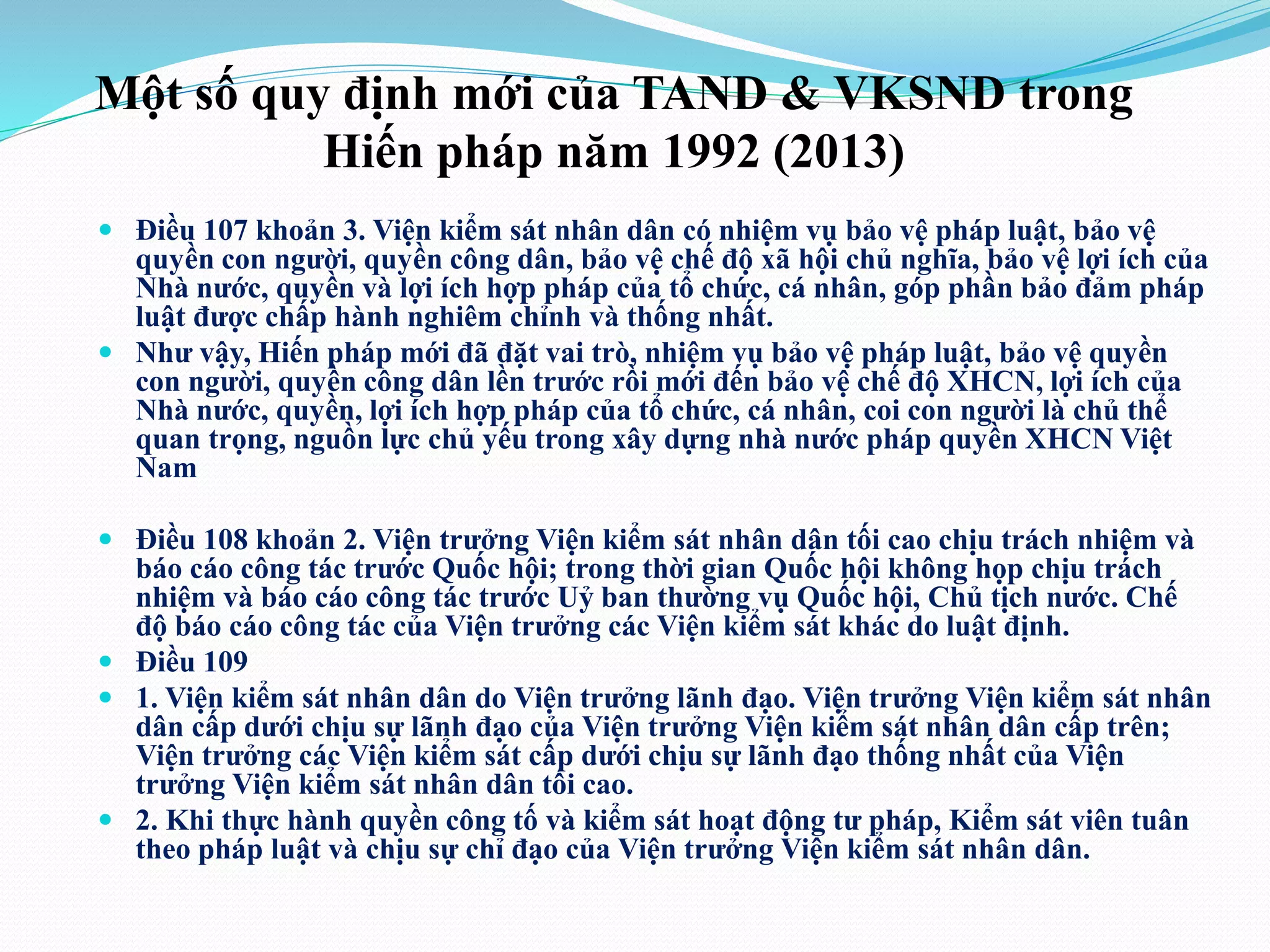 Một số quy định mới của TAND & VKSND trong 
Hiến pháp năm 1992 (2013) 
 Điều 107 khoản 3. Viện kiểm sát nhân dân có nhiệm vụ bảo vệ pháp luật, bảo vệ 
quyền con người, quyền công dân, bảo vệ chế độ xã hội chủ nghĩa, bảo vệ lợi ích của 
Nhà nước, quyền và lợi ích hợp pháp của tổ chức, cá nhân, góp phần bảo đảm pháp 
luật được chấp hành nghiêm chỉnh và thống nhất. 
 Như vậy, Hiến pháp mới đã đặt vai trò, nhiệm vụ bảo vệ pháp luật, bảo vệ quyền 
con người, quyền công dân lền trước rồi mới đến bảo vệ chế độ XHCN, lợi ích của 
Nhà nước, quyền, lợi ích hợp pháp của tổ chức, cá nhân, coi con người là chủ thể 
quan trọng, nguồn lực chủ yếu trong xây dựng nhà nước pháp quyền XHCN Việt 
Nam 
 Điều 108 khoản 2. Viện trưởng Viện kiểm sát nhân dân tối cao chịu trách nhiệm và 
báo cáo công tác trước Quốc hội; trong thời gian Quốc hội không họp chịu trách 
nhiệm và báo cáo công tác trước Uỷ ban thường vụ Quốc hội, Chủ tịch nước. Chế 
độ báo cáo công tác của Viện trưởng các Viện kiểm sát khác do luật định. 
 Điều 109 
 1. Viện kiểm sát nhân dân do Viện trưởng lãnh đạo. Viện trưởng Viện kiểm sát nhân 
dân cấp dưới chịu sự lãnh đạo của Viện trưởng Viện kiểm sát nhân dân cấp trên; 
Viện trưởng các Viện kiểm sát cấp dưới chịu sự lãnh đạo thống nhất của Viện 
trưởng Viện kiểm sát nhân dân tối cao. 
 2. Khi thực hành quyền công tố và kiểm sát hoạt động tư pháp, Kiểm sát viên tuân 
theo pháp luật và chịu sự chỉ đạo của Viện trưởng Viện kiểm sát nhân dân. 
 
