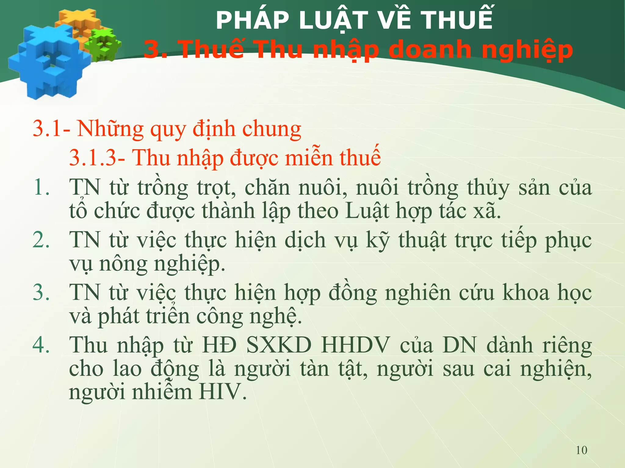 10
PHÁP LUẬT VỀ THUẾ
3. Thuế Thu nhập doanh nghiệp
3.1- Những quy định chung
3.1.3- Thu nhập được miễn thuế
1. TN từ trồng trọt, chăn nuôi, nuôi trồng thủy sản của
tổ chức được thành lập theo Luật hợp tác xã.
2. TN từ việc thực hiện dịch vụ kỹ thuật trực tiếp phục
vụ nông nghiệp.
3. TN từ việc thực hiện hợp đồng nghiên cứu khoa học
và phát triển công nghệ.
4. Thu nhập từ HĐ SXKD HHDV của DN dành riêng
cho lao động là người tàn tật, người sau cai nghiện,
người nhiễm HIV.
 