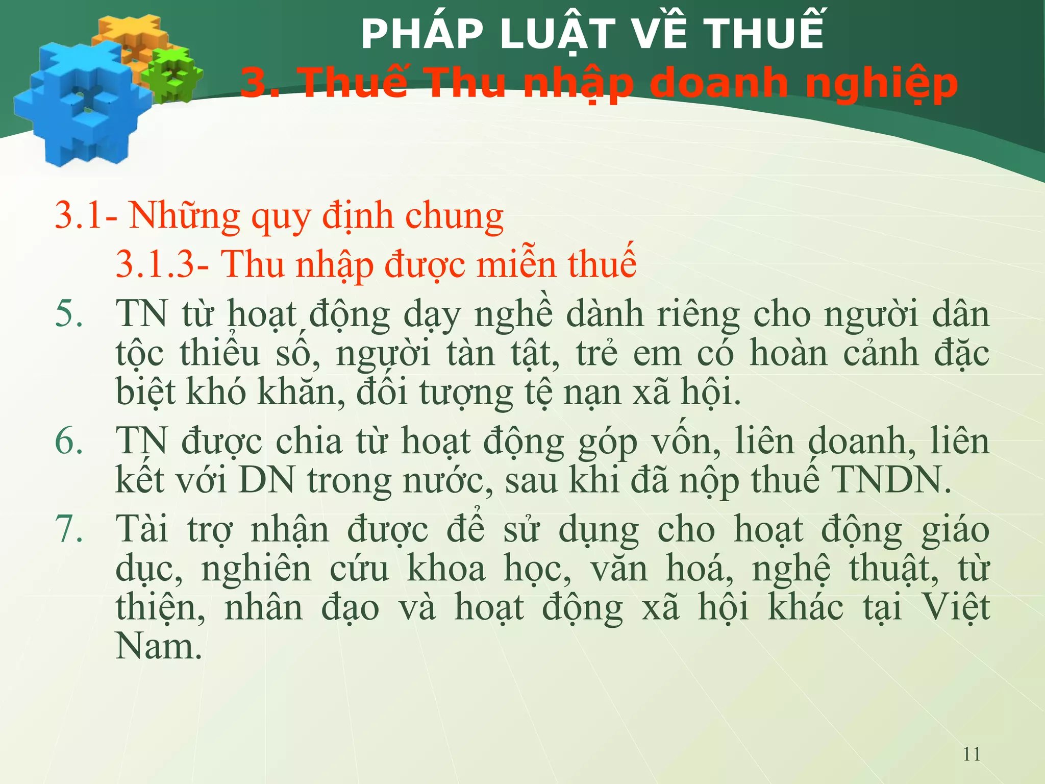 11
PHÁP LUẬT VỀ THUẾ
3. Thuế Thu nhập doanh nghiệp
3.1- Những quy định chung
3.1.3- Thu nhập được miễn thuế
5. TN từ hoạt động dạy nghề dành riêng cho người dân
tộc thiểu số, người tàn tật, trẻ em có hoàn cảnh đặc
biệt khó khăn, đối tượng tệ nạn xã hội.
6. TN được chia từ hoạt động góp vốn, liên doanh, liên
kết với DN trong nước, sau khi đã nộp thuế TNDN.
7. Tài trợ nhận được để sử dụng cho hoạt động giáo
dục, nghiên cứu khoa học, văn hoá, nghệ thuật, từ
thiện, nhân đạo và hoạt động xã hội khác tại Việt
Nam.
 
