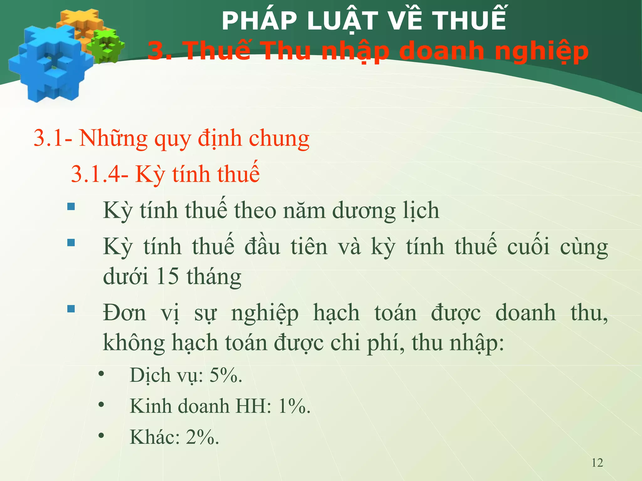 12
PHÁP LUẬT VỀ THUẾ
3. Thuế Thu nhập doanh nghiệp
3.1- Những quy định chung
3.1.4- Kỳ tính thuế
 Kỳ tính thuế theo năm dương lịch
 Kỳ tính thuế đầu tiên và kỳ tính thuế cuối cùng
dưới 15 tháng
 Đơn vị sự nghiệp hạch toán được doanh thu,
không hạch toán được chi phí, thu nhập:
• Dịch vụ: 5%.
• Kinh doanh HH: 1%.
• Khác: 2%.
 