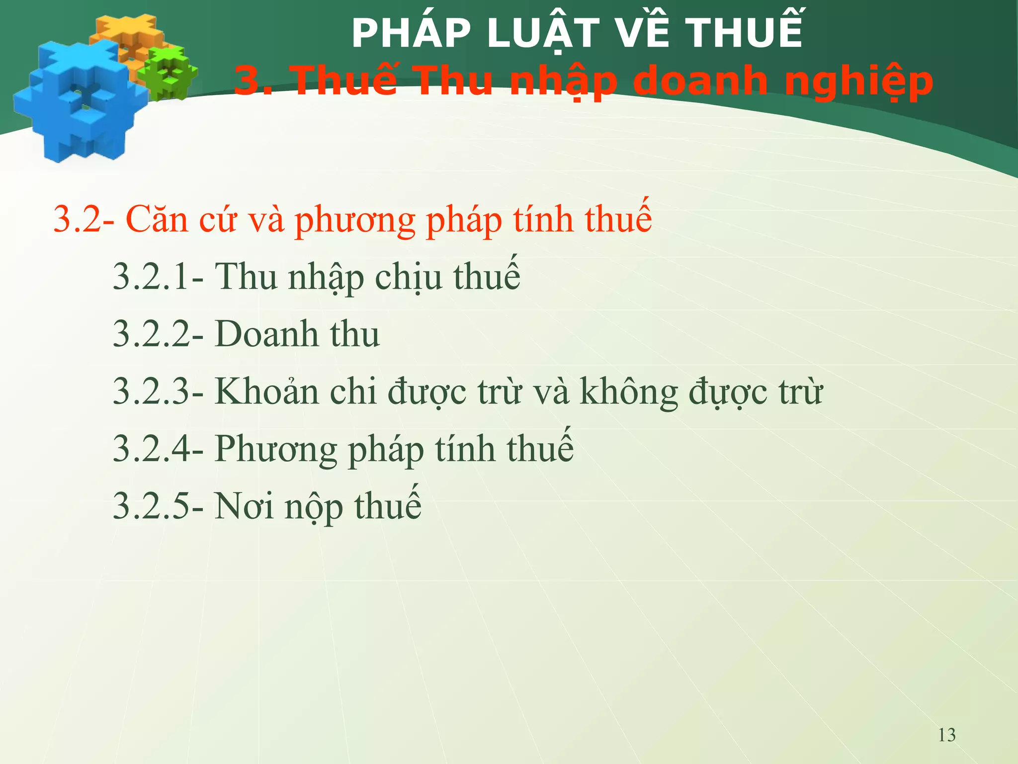 13
PHÁP LUẬT VỀ THUẾ
3. Thuế Thu nhập doanh nghiệp
3.2- Căn cứ và phương pháp tính thuế
3.2.1- Thu nhập chịu thuế
3.2.2- Doanh thu
3.2.3- Khoản chi được trừ và không đựợc trừ
3.2.4- Phương pháp tính thuế
3.2.5- Nơi nộp thuế
 